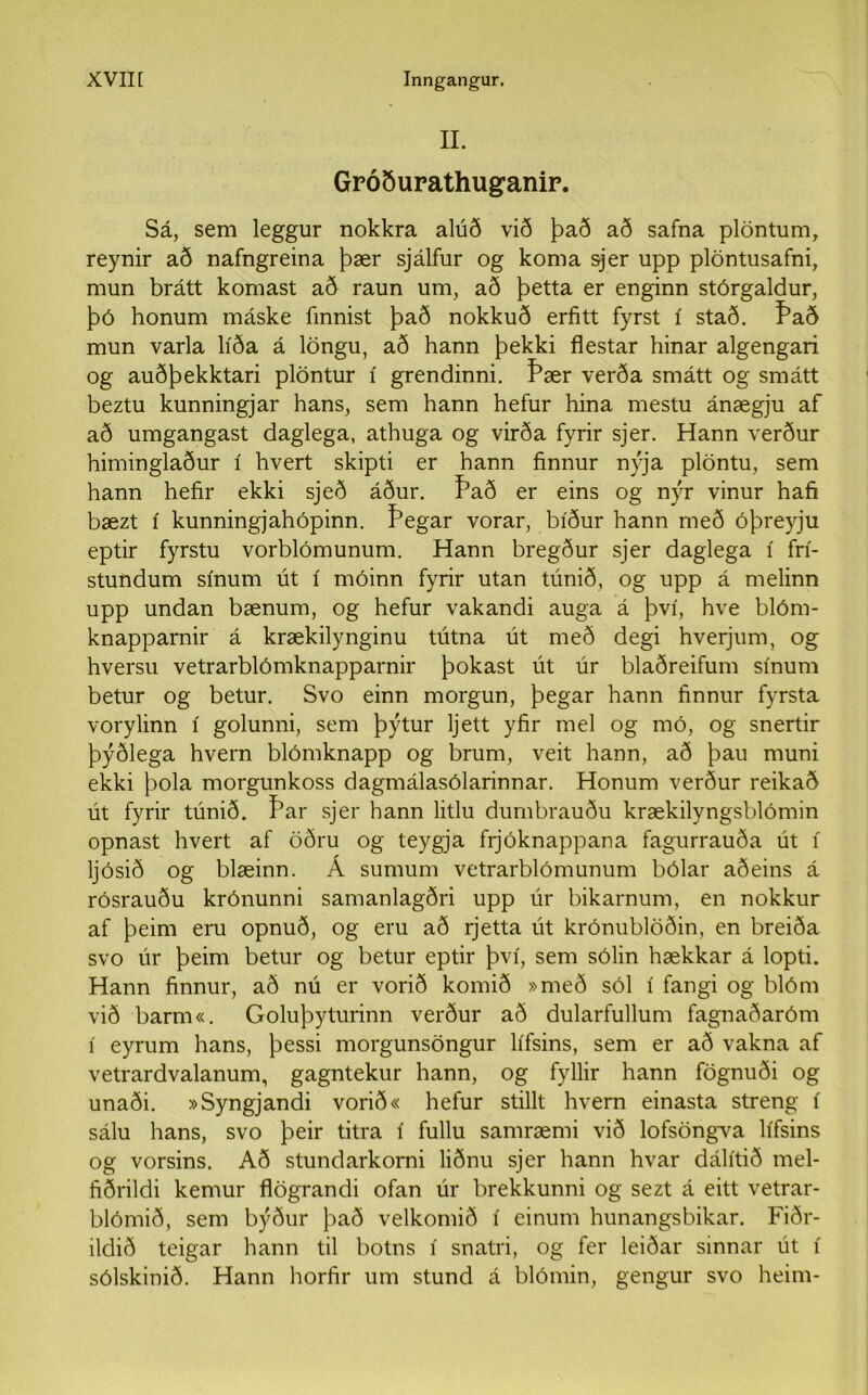 II. Gróðurathug’anir. Sá, sem leggur nokkra alúð við það að safna plöntum, reynir að nafngreina þær sjálfur og koma sjer upp plöntusafni, mun brátt komast að raun um, að þetta er enginn stórgaldur, þó honum máske finnist það nokkuð erfitt fyrst í stað. Það mun varla líða á löngu, að hann þekki flestar hinar algengari og auðþekktari plöntur í grendinni. Þær verða smátt og smátt beztu kunningjar hans, sem hann hefur hina mestu ánægju af að umgangast daglega, athuga og virða fyrir sjer. Hann verður himinglaður í hvert skipti er hann finnur nýja plöntu, sem hann hefir ekki sjeð áður. f’að er eins og nýr vinur hafi bæzt í kunningjahópinn. Þegar vorar, bíður hann með óþreyju eptir fyrstu vorblómunum. Hann bregður sjer daglega í frí- stundum sínum út í móinn fyrir utan túnið, og upp á melinn upp undan bænum, og hefur vakandi auga á því, hve blóm- knapparnir á krækilynginu tútna út með degi hverjum, og hversu vetrarblómknapparnir þokast út úr blaðreifum sínum betur og betur. Svo einn morgun, þegar hann finnur fyrsta vorylinn í golunni, sem þýtur ljett yfir mel og mó, og snertir þýðlega hvern blómknapp og brum, veit hann, að þau muni ekki þola morgunkoss dagmálasólarinnar. Honum verður reikað út fyrir túnið. Þar sjer bann litlu dumbrauðu krækilyngsblómin opnast hvert af öðru og teygja frjóknappana fagurrauða út í ljósið og blæinn. Á sumum vetrarblómunum bólar aðeins á rósrauðu krónunni samanlagðri upp úr bikarnum, en nokkur af þeim eru opnuð, og eru að rjetta út krónublöðin, en breiða svo úr þeim betur og betur eptir því, sem sólin hækkar á lopti. Hann finnur, að nú er vorið komið »með sól í fangi og blóm við barm«. Goluþyturinn verður að dularfullum fagnaðaróm í eyrum hans, þessi morgunsöngur lífsins, sem er að vakna af vetrardvalanum, gagntekur hann, og fyllir hann fögnuði og unaði. »Syngjandi vorið« hefur stillt hvern einasta streng í sálu hans, svo þeir titra í fullu samræmi við lofsöngTa lífsins og vorsins. Að stundarkorni liðnu sjer hann hvar dálítið mel- fiðrildi kemur flögrandi ofan úr brekkunni og sezt á eitt vetrar- blómið, sem býður það velkomið í einum hunangsbikar. Fiðr- ildið teigar hann til botns í snatri, og fer leiðar sinnar út í sólskinið. Hann horfir um stund á blómin, gengur svo heim-