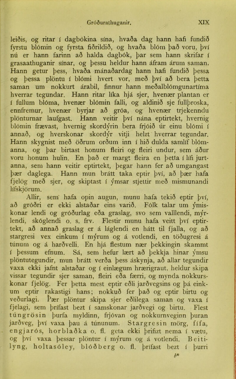 leiðis, og ritar í dagbókina sína, hvaða dag hann hafi fundið fyrstu blómin og fyrsta fiðrildið, og hvaða blóm það voru, því nú er hann farinn að halda dagbók, þar sem hann skrifar í grasaathuganir sínar, og þessu heldur hann áfram árum saman. Hann getur þess, hvaða mánaðardag hann hafi fundið þessa og þessa plöntu í blómi hvert vor, með því að bera þetta saman um nokkurt árabil, finnur hann meðalblómgunartíma hverrar tegundar. Hann ritar líka hjá sjer, hvenær plantan er í fullum blóma, hvenær blómin falli, og aldinið sje fullþroska, ennfremur, hvenær byrjar að gróa, og hvenær trjekenndu plönturnar laufgast. Hann veitir því nána eptirtekt, hvernig blómin frævast, hvernig skordýrin bera frjóið úr einu blómi í annað, og hverskonar skordýr vitji helzt hverrar tegundar. Hann skygnist með öðrum orðum inn í hið dulda samlíf blóm- anna, og þar birtast honum fleiri og fleiri undur, sem áður voru honum hulin. En það er margt fleira en þetta í lífi jurt- anna, sem hann veitir eptirtekt, þegar hann fer að umgangast þær daglega. Hann mun brátt taka eptir því, að þær hafa fjelög með sjer, og skiptast í ýmsar stjettir með mismunandi lífskjörum. Allir, sem' hafa opin augun, munu hafa tekið eptir því, að gróðri er ekki alstaðar eins varið. Fólk talar um ýmis- konar lendi og gróðurlag eða graslag, svo sem valllendi, mýr- lendi, skóglendi o. s. frv. Flestir munu hafa veitt því eptir- tekt, að annað graslag er á láglendi en hátt til fjalla, og að stargresi vex einkum í mýrum og á votlendi, en töðugresi á túnum og á harðvelli. En hjá flestum nær þekkingin skammt í þessum efnum. Sá, sem hefur lært að þekkja hinar ýmsu plöntutegundir, mun brátt verða þess áskynja, að allar tegundir vaxa ekki jafnt alstaðar og í einlægum hrærigraut, heldur skipa vissar tegundir sjer saman, fleiri eða færri, og mynda nokkurs- konar fjelög. Fer þetta mest eptir eðli jarðvegsins og þá eink- um eptir rakastigi hans; nokkuð fer það og eptir birtu og veðurlagi. Þær plöntur skipa sjer eðlilega saman og vaxa í fjelagi, sem þrífast bezt í samskonar jarðvegi og birtu. Flest túngrösin þurfa myldinn, frjóvan og nokkurnveginn þuran jarðveg, því vaxa þau á túnunum. Stargresin mörg, fífa, engjarós, horblaðka o. fl. geta ekki þrifizt nema í vætu, og því vaxa þessar plöntur í mýrum og á votlendi. Beiti- lyng, holtasóley, blóðberg o. fl. þrífast bezt í þurri b«