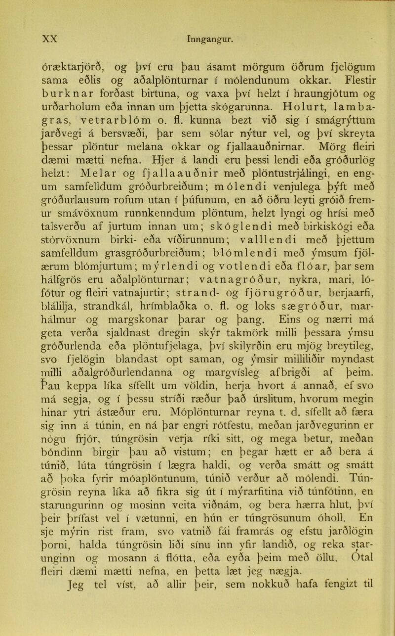 óræktarjörð, og því eru þau ásamt mörgum öðrum fjelögum sama eðlis og aðalplönturnar í mólendunum okkar. Flestir burknar forðast birtuna, og vaxa því helzt í hraungjótum og urðarholum eða innan um þjetta skógarunna. Holurt, lamba- gras, vetrarblóm o. fl. kunna bezt við sig í smágrýttum jarðvegi á bersvæði, þar sem sólar nýtur vel, og því skreyta þessar plöntur melana okkar og fjallaauðnirnar. Mörg fleiri dæmi mætti nefna. Hjer á landi eru þessi lendi eða gróðurlög helzt: Melar og fjallaauðnir með plöntustrjálingi, en eng- um samfelldum gróðurbreiðum; mólendi venjulega þýft með gróðurlausum rofum utan í þúfunum, en að öðru leyti gróið frem- ur smávöxnum runnkenndum plöntum, helzt lyngi og hrísi með talsverðu af jurtum innan um; skóglendi með birkiskógi eða stórvöxnum birki- eða víðirunnum; valllendi með þjettum samfelldum grasgróðurbreiðum; blómlendi með ýmsum fjöl- ærum blómjurtum; mýrlendi og votlendi eða flóar, þar sem hálfgrös eru aðalplönturnar; vatnagróður, nykra, mari, ló- fótur og fleiri vatnajurtir; strand- og fjörugróður, berjaarfi, blálilja, strandkál, hrímblaðka o. fl. og loks sægróður, mar- hálmur og margskonar þarar og þang. Eins og nærri má geta verða sjaldnast dregin skýr takmörk milli þessara ýmsu gróðurlenda eða plöntufjelaga, því skilyrðin eru mjög breytileg, svo fjelögin blandast opt saman, og ýmsir milliliðir myndast milli aðalgróðurlendanna og margvísleg afbrigði af þeim. Þau keppa líka sífellt um völdin, herja hvort á annað, ef svo má segja, og í þessu stríði ræður það úrslitum, hvorum megin hinar ytri ástæður eru. Móplönturnar reyna t. d. sífellt að færa sig inn á túnin, en ná þar engri rótfestu, meðan jarðvegurinn er nógu frjór, túngrösin verja ríki sitt, og mega betur, meðan bóndinn birgir þau að vistum; en þegar hætt er að bera á túnið, lúta túngrösin í lægra haldi, og verða smátt og smátt að þoka fyrir móaplöntunum, túnið verður að mólendi. Tún- grösin reyna líka að fikra sig út í mýrarfitina við túnfótinn, en starungurinn og mosinn veita viðnám, og bera hærra hlut, því þeir þrífast vel í vætunni, en hún er túngrösunum óholl. En sje mýrin rist fram, svo vatnið fái framrás og efstu jarðlögin þorni, halda túngrösin liði sínu inn yfir landið, og reka star- unginn og mosann á flótta, eða eyða þeim með öllu. Otal fleiri dæmi mætti nefna, en þetta læt jeg nægja. Jeg tel víst, að allir þeir, sem nokkuð hafa fengizt til