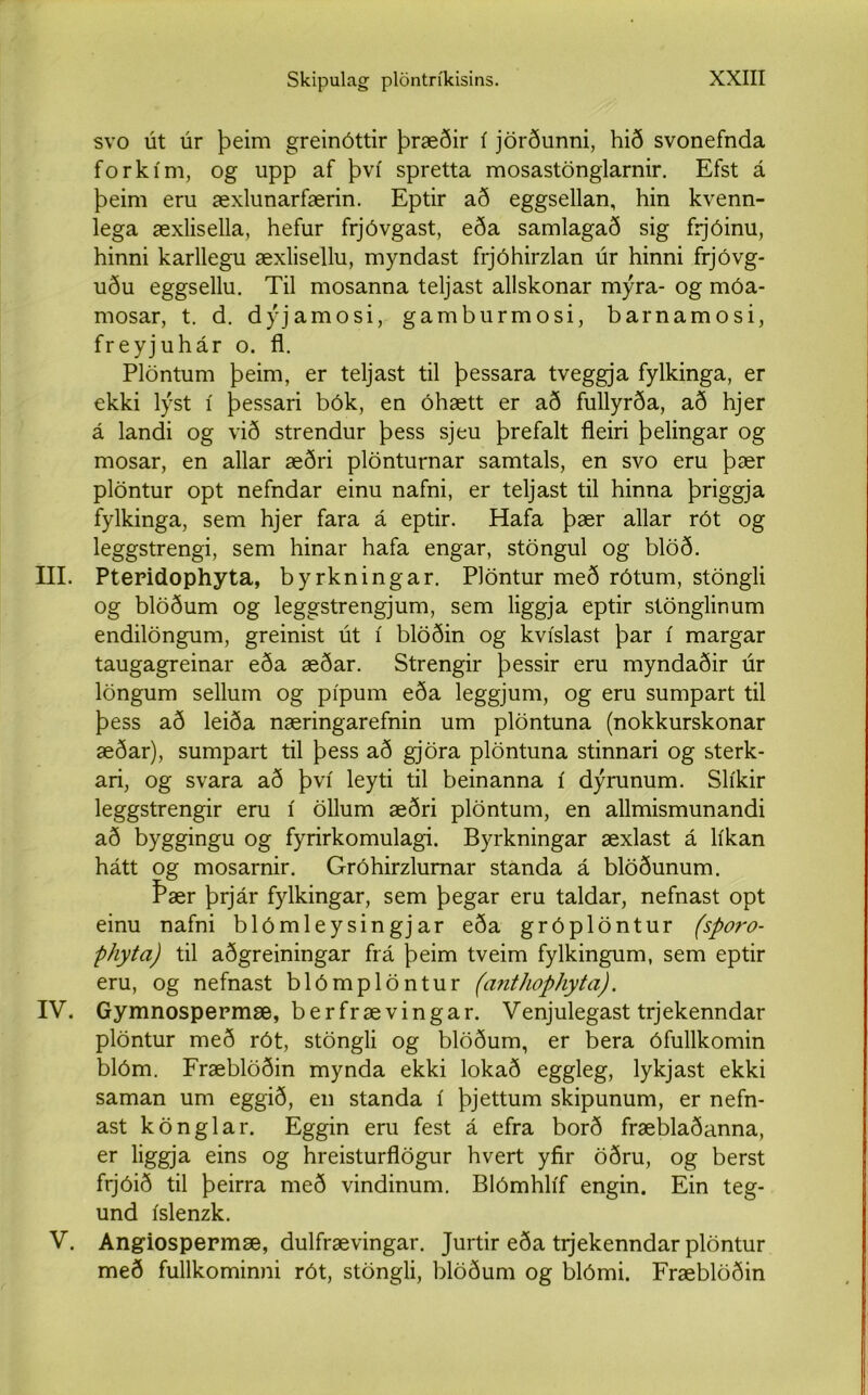 svo út úr þeim greinóttir þræðir í jörðunni, hið svonefnda forkím, og upp af því spretta mosastönglarnir. Efst á þeim eru æxlunarfærin. Eptir að eggsellan, hin kvenn- lega æxlisella, hefur frjóvgast, eða samlagað sig frjóinu, hinni karllegu æxlisellu, myndast frjóhirzlan úr hinni frjóvg- uðu eggsellu. Til mosanna teljast allskonar mýra- og móa- mosar, t. d. dýjamosi, gamburmosi, barnamosi, freyjuhár o. fl. Plöntum þeim, er teljast til þessara tveggja fylkinga, er ekki lýst í þessari bók, en óhætt er að fullyrða, að hjer á landi og við strendur þess sjeu þrefalt fleiri þelingar og mosar, en allar æðri plönturnar samtals, en svo eru þær plöntur opt nefndar einu nafni, er teljast til hinna þriggja fylkinga, sem hjer fara á eptir. Hafa þær allar rót og leggstrengi, sem hinar hafa engar, stöngul og blöð. III. Pteridophyta, byrkningar. Plöntur með rótum, stöngli og blöðum og leggstrengjum, sem liggja eptir stönglinum endilöngum, greinist út í blöðin og kvíslast þar í margar taugagreinar eða æðar. Strengir þessir eru myndaðir úr löngum sellum og pípum eða leggjum, og eru sumpart til þess að leiða næringarefnin um plöntuna (nokkurskonar æðar), sumpart til þess að gjöra plöntuna stinnari og sterk- ari, og svara að því leyti til beinanna í dýrunum. Slíkir leggstrengir eru í öllum æðri plöntum, en allmismunandi að byggingu og fyrirkomulagi. Byrkningar æxlast á líkan hátt og mosarnir. Gróhirzlumar standa á blöðunum. Þær þrjár fylkingar, sem þegar eru taldar, nefnast opt einu nafni blómleysingjar eða gróplöntur (sporo- phyta) til aðgreiningar frá þeim tveim fylkingum, sem eptir eru, og nefnast blómplöntur (a^ithophyta). IV. Gymnospepmæ, berfrævingar. Venjulegast trjekenndar plöntur með rót, stöngli og blöðum, er bera ófullkomin blóm. Fræblöðin mynda ekki lokað eggleg, lykjast ekki saman um eggið, en standa í þjettum skipunum, er nefn- ast könglar. Eggin eru fest á efra borð fræblaðanna, er liggja eins og hreisturflögur hvert yfir öðru, og berst frjóið til þeirra með vindinum. Blómhlíf engin. Ein teg- und íslenzk. V. Angiospermæ, dulfrævingar. Jurtir eða tijekenndar plöntur með fullkominni rót, stöngli, blöðum og blómi. Fræblöðin