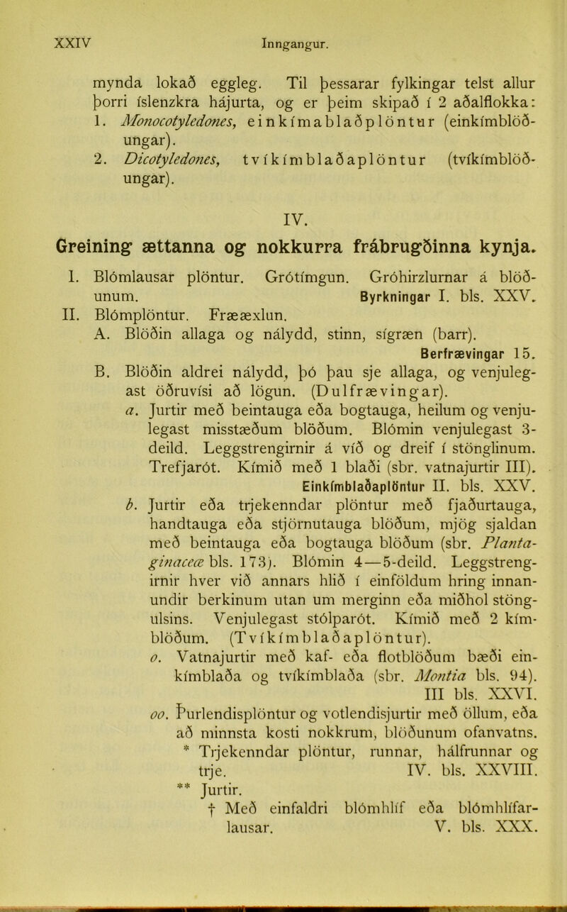 mynda lokað eggleg. Til þessarar fylkingar telst allur þorri íslenzkra hájurta, og er þeim skipað í 2 aðalflokka: 1. Monocotyledones, einkímablaðplöntur (einkímblöð- ungar). 2. Dicoty/edones, tvíkímblaðaplöntur (tvíkímblöð- ungar). IV. Greining, ættanna og nokkurra frábrugðinna kynja. 1. Blómlausar plöntur. Grótímgun. Gróhirzlurnar á blöð- unum. Byrkningar I. bls. XXV. II. Blómplöntur. Frææxlun. A. Blöðin allaga og nálydd, stinn, sígræn (barr). Berfrævingar 15. B. Blöðin aldrei nálydd, þó þau sje allaga, og venjuleg- ast öðruvísi að lögun. (Dulfrævingar). a. Jurtir með beintauga eða bogtauga, heilum og venju- legast misstæðum blöðum. Biómin venjulegast 3- deild. Leggstrengirnir á víð og dreif í stönglinum. Trefjarót. Kímið með 1 blaði (sbr. vatnajurtir III). Einkímblaðaplöntur II. bls. XZXV. b. Jurtir eða trjekenndar plöntur með fjaðurtauga, handtauga eða stjörnutauga blöðum, mjög sjaldan með beintauga eða bogtauga blöðum (sbr. Planta- ginaceœ bls. 173). Blómin 4 — 5-deild. Leggstreng- irnir hver við annars hlið í einföldum hring innan- undir berkinum utan um merginn eða miðhol stöng- ulsins. Venjulegast stólparót. Kímið með 2 kím- blöðum. (T v í k í m b 1 a ð a p 1 ö n t ur). o. Vatnajurtir með kaf- eða flotblöðum bæði ein- kímblaða og tvíkímblaða (sbr. Montia bls. 94). III bls. XXVI. oo. fhirlendisplöntur og votlendisjurtir með öllum, eða að minnsta kosti nokkrum, blöðunum ofanvatns. * Trjekenndar plöntur, runnar, hálfrunnar og trje. IV. bls, XXVIII. ** Jurtir. f Með einfaldri blómhlíf eða blómhlífar- lausar. V. bls. XXX.