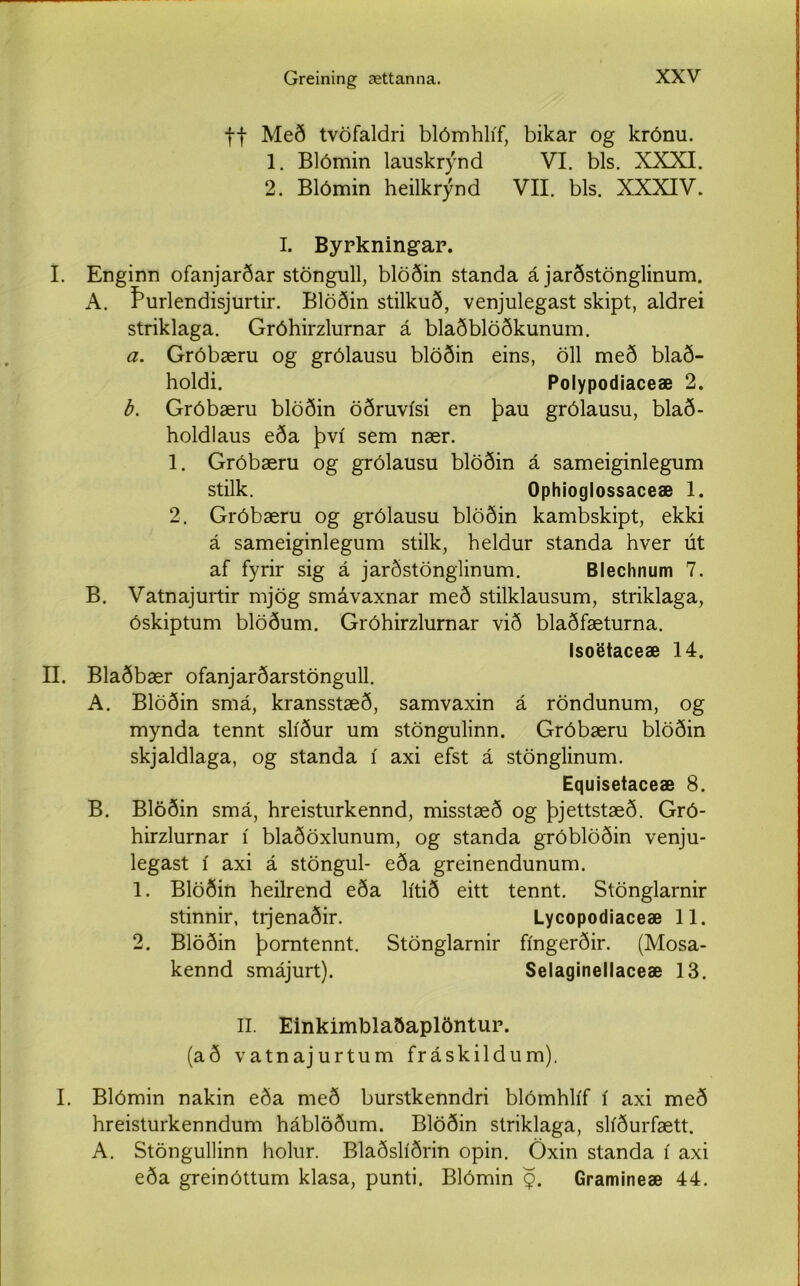 ff Með tvöfaldri blómhlíf, bikar og krónu. 1. Blómin lauskrýnd VI. bls. XXXI. 2. Blómin heilkrýnd VII. bls. XXXIV. I. II. I. Byrkningar. Enginn ofanjarðar stöngull, blöðin standa á jarðstönglinum. A. Þurlendisjurtir. Blöðin stilkuð, venjulegast skipt, aldrei striklaga. Gróhirzlurnar á blaðblöðkunum. a. Gróbæru og grólausu blöðin eins, öll með blað- holdi. Polypodiaceæ 2. b. Gróbæru blöðin öðruvísi en þau grólausu, blað- holdlaus eða því sem nær. 1. Gróbæru og grólausu blöðin á sameiginlegum stilk. Ophioglossaceæ 1. 2. Gróbæru og grólausu blöðin kambskipt, ekki á sameiginlegum stilk, heldur standa hver út af fyrir sig á jarðstönglinum. Blechnum 7. B. Vatnajurtir mjög smávaxnar með stilklausum, striklaga, óskiptum blöðum. Gróhirzlurnar við blaðfæturna. Isoetaceæ 14. Blaðbær ofanjarðarstöngull. A. Blöðin smá, kransstæð, samvaxin á röndunum, og mynda tennt slíður um stöngulinn. Gróbæru blöðin skjaldlaga, og standa í axi efst á stönglinum. Equisetaceæ 8. B. Blöðin smá, hreisturkennd, misstæð og þjettstæð. Gró- hirzlurnar í blaðöxlunum, og standa gróblöðin venju- legast í axi á stöngul- eða greinendunum. 1. Blöðin heilrend eða lítið eitt tennt. Stönglarnir stinnir, tijenaðir. Lycopodiaceæ 11. 2. Blöðin þorntennt. Stönglarnir fíngerðir. (Mosa- kennd smájurt). Selaginellaceæ 13. II. Einkímblaðaplöntur. (að vatnajurtum fráskildum). I. Blómin nakin eða með burstkenndri blómhlíf í axi með hreisturkenndum háblöðum. Blöðin striklaga, slíðurfætt. A. Stöngullinn holur. Blaðslíðrin opin. Öxin standa í axi eða greinóttum klasa, punti. Blómin $. Gramineæ 44.