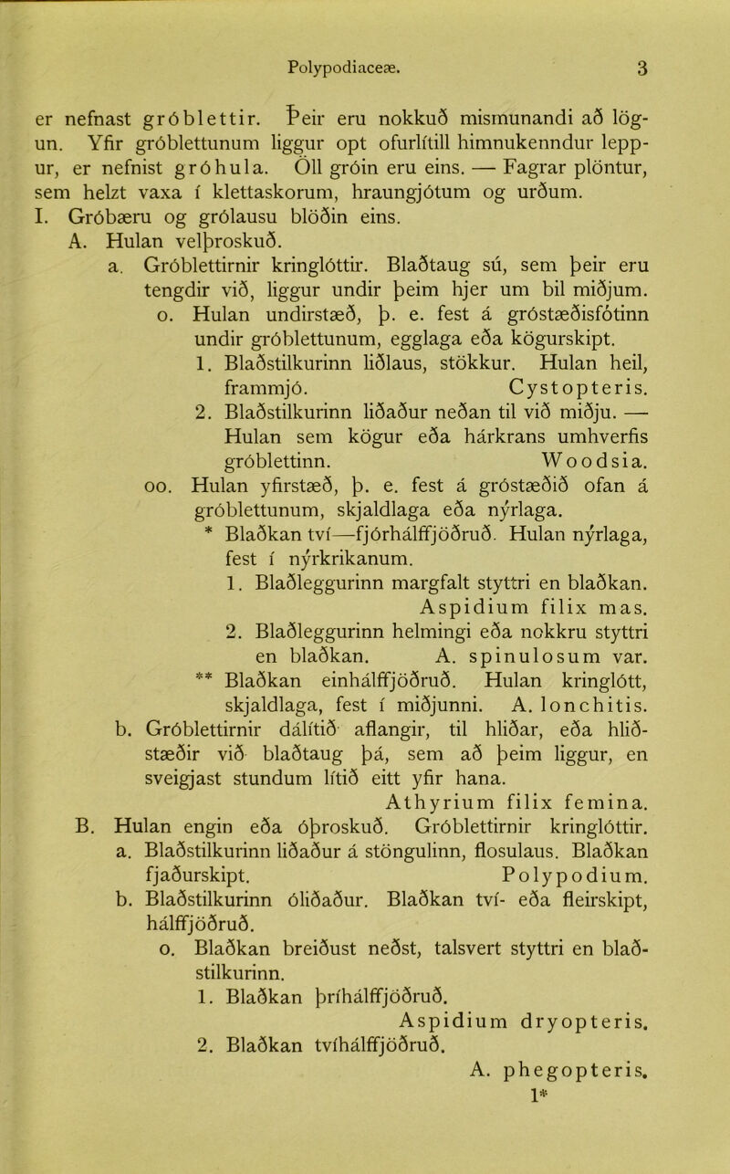er nefnast gróblettir. Þeir eru nokkuð misrnunandi að lög- un. Yfir gróblettunum liggur opt ofurlítill himnukenndur lepp- ur, er nefnist gróhula. Öll gróin eru eins. — Fagrar plöntur, sem helzt vaxa í klettaskorum, hraungjótum og urðum. I. Gróbæru og grólausu blöðin eins. A. Hulan velþroskuð. a. Gróblettirnir kringlóttir. Blaðtaug sú, sem þeir eru tengdir við, liggur undir þeim hjer um bil miðjum. o. Hulan undirstæð, þ. e. fest á gróstæðisfótinn undir gróblettunum, egglaga eða kögurskipt. 1. Blaðstilkurinn liðlaus, stökkur. Hulan heil, frammjó. Cystopteris. 2. Blaðstilkurinn liðaður neðan til við miðju. — Hulan sem kögur eða hárkrans umhverfis gróblettinn. Woodsia. oo. Hulan yfirstæð, þ. e. fest á gróstæðið ofan á gróblettunum, skjaldlaga eða nýrlaga. * Blaðkan tví—fjórhálffjöðruð. Hulan nýrlaga, fest í nýrkrikanum. 1. Blaðleggurinn margfalt styttri en blaðkan. Aspidium filix mas. 2. Blaðleggurinn helmingi eða nokkru styttri en blaðkan. A. spinulosum var. ** Blaðkan einhálffjöðruð. Hulan kringlótt, skjaldlaga, fest í miðjunni. A. lonchitis. b. Gróblettirnir dálítið aflangir, til hliðar, eða hlið- stæðir við blaðtaug þá, sem að þeim liggur, en sveigjast stundum lítið eitt yfir hana. Athyrium filix femina. B. Hulan engin eða óþroskuð. Gróblettirnir kringlóttir. a. Blaðstilkurinn liðaður á stöngulinn, flosulaus. Blaðkan fjaðurskipt. Polypodium. b. Blaðstilkurinn óliðaður. Blaðkan tví- eða fleirskipt, hálffjöðruð. o. Blaðkan breiðust neðst, talsvert styttri en blað- stilkurinn. 1. Blaðkan þríhálfifjöðruð. Aspidium dryopteris. 2. Blaðkan tvíhálfifjöðruð. A. phegopteris. 1*