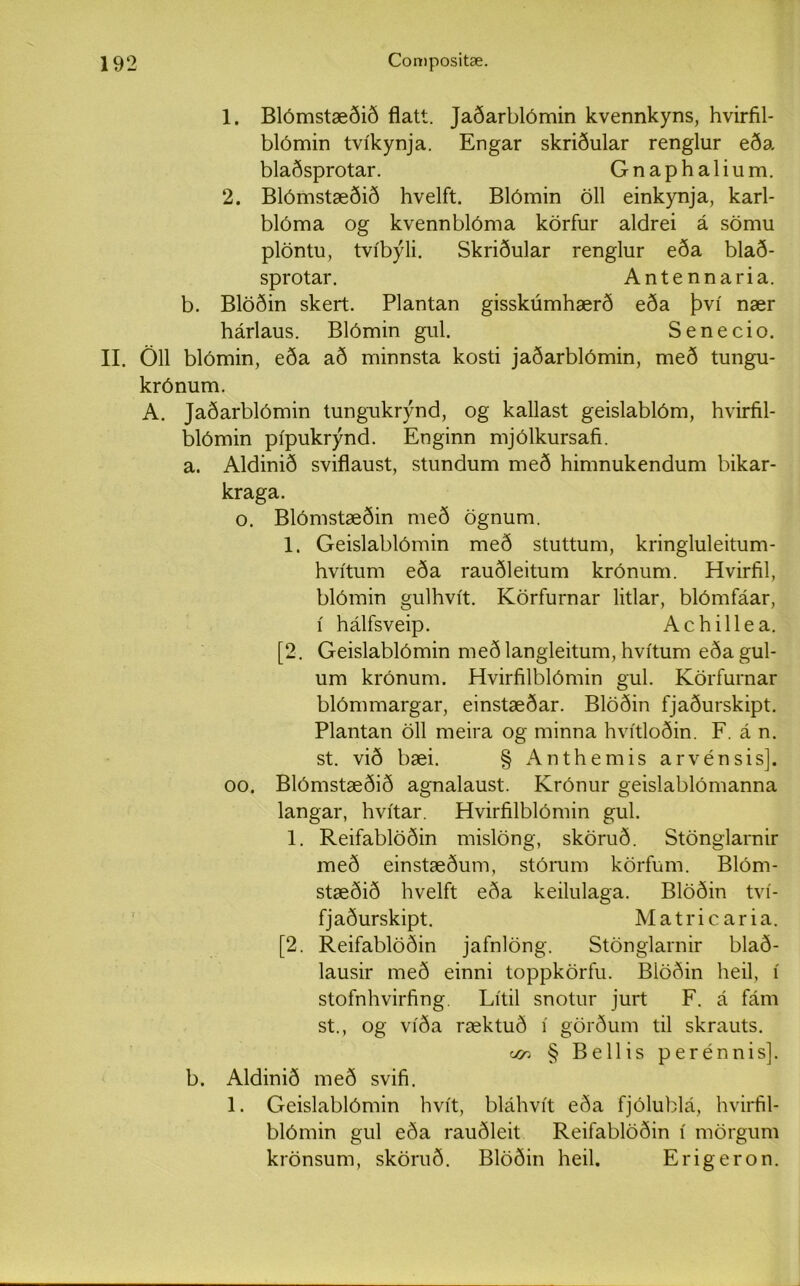 1. Blómstæðið flatt. Jaðarblómin kvennkyns, hvirfil- blómin tvíkynja. Engar skriðular renglur eða blaðsprotar. Gnaphalium. 2. Blómstæðið hvelft. Blómin öll einkynja, karl- blóma og kvennblóma körfur aldrei á sömu plöntu, tvíbýli. Skriðular renglur eða blað- sprotar. Antennaria. b. Blöðin skert. Plantan gisskúmhærð eða því nær hárlaus. Blómin gul. Senecio. II. Öll blómin, eða að minnsta kosti jaðarblómin, með tungu- krónum. A. Jaðarblómin tungukrýnd, og kallast geislablóm, hvirfil- blómin pípukrýnd. Enginn mjólkursafi. a. Aldinið sviflaust, stundum með himnukendum bikar- kraga. o. Blómstæðin með ögnum. 1. Geislablómin með stuttum, kringluleitum- hvítum eða rauðleitum krónum. Hvirfil, blómin gulhvít. Körfurnar litlar, blómfáar, í hálfsveip. Achillea. [2. Geislablómin meðlangleitum, hvítum eða gul- um krónum. Hvirfilblómin gul. Körfurnar blómmargar, einstæðar. Blöðin fjaðurskipt. Plantan öll meira og minna hvítloðin. F. á n. st. við bæi. § Anthemis arvénsis]. 00. Blómstæðið agnalaust. Krónur geislablómanna langar, hvítar. Hvirfilblómin gul. 1. Reifablöðin mislöng, sköruð. Stönglarnir með einstæðum, stórum körfum. Blóm- stæðið hvelft eða keilulaga. Blöðin tví- fjaðurskipt. Matricaria. [2. Reifablöðin jafnlöng. Stönglarnir blað- lausir með einni toppkörfu. Biöðin heil, í stofnhvirfing Lítil snotur jurt F. á fám st., og víða ræktuð í görðum til skrauts. ocr. § Bellis perénnis]. b. Aldinið með svifi. 1. Geislablómin hvít, bláhvít eða fjólublá, hvirfil- blómin gul eða rauðleit Reifablöðin í mörgum krönsum, sköruð. Blöðin heil. Erigeron.