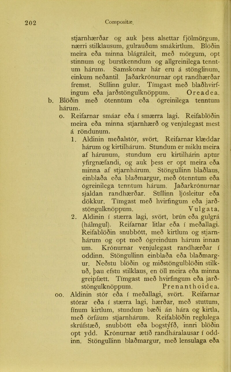 stjarnhærðar og auk þess alsettar fjölmörgum, nærri stilklausum, gulrauðum smákirtlum. Blöðin meira eða minna blágráleit, með mörgum, opt stinnum og burstkenndum og allgreinilega tennt- um hárum. Samskonar hár eru á stönglinum, einkum neðantil. Jaðarkrónurnar opt randhærðar fremst. Stíllinn gulur. Tímgast með blaðhvirf- ingum eða jarðstöngulknöppum. Oreadea. b. Blöðin með ótenntum eða ógreinilega tenntum hárum. o. Reifarnar smáar eða í smærra lagi. Reifablöðin meira eða minna stjarnhærð og venjulegast mest á röndunum. 1. Aldinin meðalstór, svört. Reifarnar klæddar hárum og kirtilhárum. Stundum er miklu meira af hárunum, stundum eru kirtilhárin aptur yfirgnæfandi, og auk þess er opt meira eða minna af stjarnhárum. Stöngullinn blaðlaus, einblaða eða blaðmargur, með ótenntum eða ógreinilega tenntum hárum. Jaðarkrónurnar sjaldan randhærðar. Stíllinn ljósleitur eða dökkur. Tímgast með hvirfingum eða jarð- stöngulknöppum. Vulgata. 2. Aldinin í stærra lagi, svört, brún eða gulgrá (hálmgul). Reifarnar litlar eða í meðallagi. Reifablöðin snubbótt, með kirtlum og stjarn- hárum og opt með ógreindum hárum innan um. Krónurnar venjulegast randhærðar í oddinn. Stöngullinn einblaða eða blaðmarg- ur. Neðstu blöðin og miðstöngulblöðin stilk- uð, þau efstu stilklaus, en öll meira eða minna greipfætt. Tímgast með hvirfingum eða jarð- stöngulknöppum. Prenanthoidea. oo. Aldinin stór eða í meðallagi, svört. Reifarnar stórar eða í stærra lagi, hærðar, með stuttum, fínum kirtlum, stundum bæði án hára og kirtla, með örfáum stjarnhárum. Reifablöðin reglulega skrúfstæð, snubbótt eða bogstýfð, innri blöðin opt ydd. Krónurnar ætíð randháralausar í odd- inn. Stöngullinn blaðmargur, með lensulaga eða