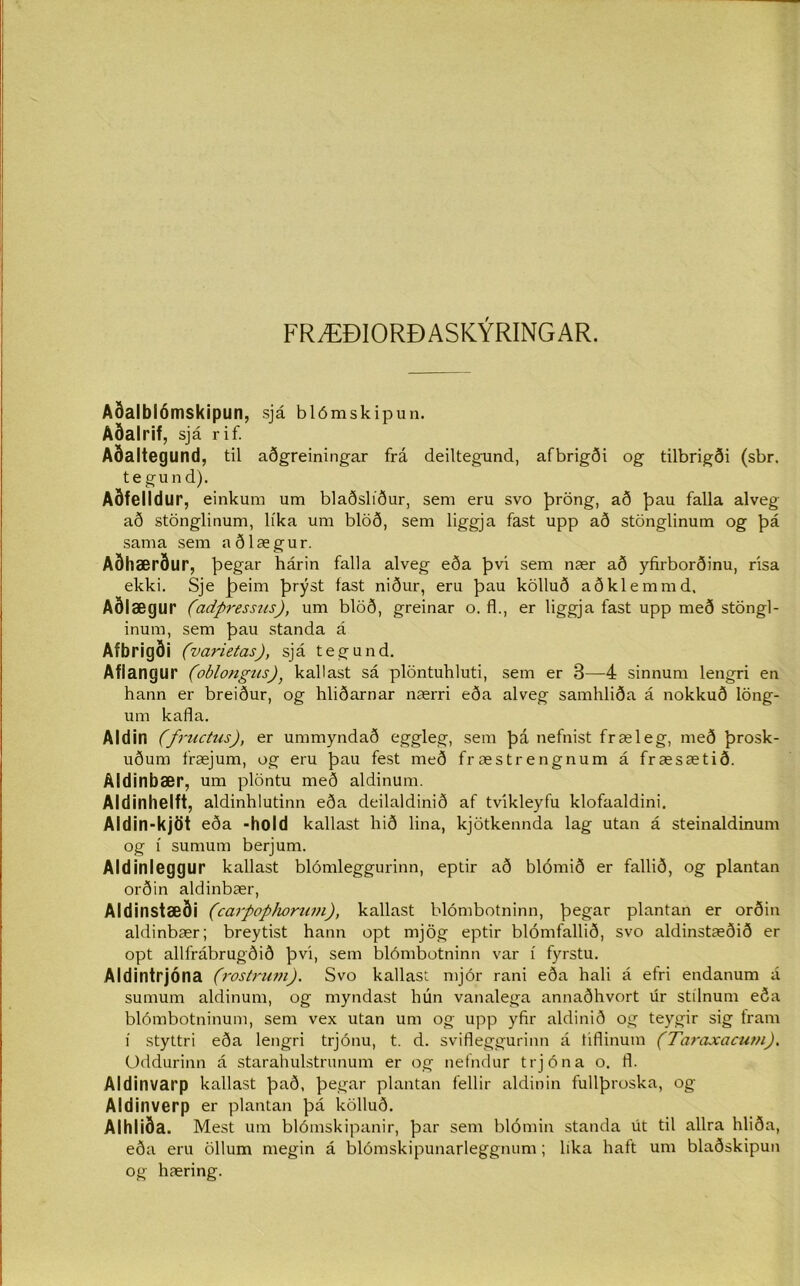 FRÆÐIORÐASKÝRINGAR. Aoalbíómskipun, sjá blómskipun. Aðalrif, sjá rif. Aðaltegund, til aðgreiningar frá deiltegund, afbrigði og tilbrigði (sbr. tegund). Aðfelldur, einkum um blaðslíður, sem eru svo þröng, að þau falla alveg að stönglinum, líka um blöð, sem liggja fast upp að stönglinum og þá sama sem aðlægur. Aðhærður, þegar hárin falla alveg eða þvi sem nær að yfirborðinu, risa ekki. Sje þeim þrýst fast niður, eru þau kölluð aðklemmd. Aðlægur (adpressns), um blöð, greinar o. fl., er liggja fast upp með stöngl- inum, sem þau standa á Afbrigði ('varietas), sjá tegund. Aflangur (oblongus)} kallast sá plöntuhluti, sem er 3—4 sinnum lengri en hann er breiður, og hliðarnar nærri eða alveg samhliða á nokkuð löng- um kafla. Aldin (fructus), er ummyndað eggleg, sem þá nefnist fræleg, með þrosk- uðum fræjum, og eru þau fest með fræstrengnum á fræsætið. Aldinbær, um plöntu með aldinum. Aldinhelft, aldinhlutinn eða deilaldinið af tvikleyfu klofaaldini. Aldin-kjöt eða -hold kallast hið lina, kjötkennda lag utan á steinaldinum og í sumum berjum. Aldinleggur kallast blómleggurinn, eptir að blómið er fallið, og plantan orðin aldinbær, Aldinstæði (carpophortan), kallast blómbotninn, þegar plantan er orðin aldinbær; breytist hann opt mjög eptir blómfallið, svo aldinstæðið er opt allfrábrugðið þvi, sem blómbotninn var í fyrstu. Aldintrjóna (rostrum). Svo kallas: mjór rani eða hali á efri endanum á sumum aldinum, og myndast hún vanalega annaðhvort úr stílnum eða blómbotninum, sem vex utan um og upp yfir aldinið og teygir sig tram í styttri eða lengri trjónu, t. d. svifleggurinn á tiflinum (Taraxacum). Oddurinn á starahulstrunum er og nefndur trjóna o. fl. Aldinvarp kallast það, þegar plantan fellir aldinin fullþroska, og Aldinverp er plantan þá kölluð. Alhliða. Mest um blómskipanir, þar sem blómin standa út til allra hliða, eða eru öllum megin á blómskipunarleggnum ; lika haft um blaðskipun og hæring.