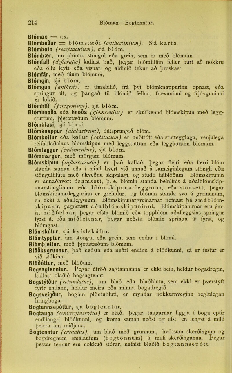 Blómax = ax. Biómbeður = blómstæði (anthoclinium). Sjá karfa. Blórnbotn (receptaculum), sjá b 1 óm. Blómbær, um plöntu, stöngul eða grein, sem er með blómum. Blómfall (dejloratio) kallast það, þegar blómhlífin fellur burt að nokkru eða öllu leyti, eða visnar, og aldinið tekur að þroskast. Blómfár, með fáum blómum. Blómgin, sjá blóm. Blómgun (anthesis) er tímabilið, frá því blómknappurinn opnast, eða springur út, ug þangað til blómið fellur, frævuninni og frjóvguninni er lokið. Blómhlíf (perigonium), sjá blóm. Blómhnoða eða hnoða (glomerulus) er skúfkennd blómskipun með legg- stuttum, þjettstæðum blómum. Blómklasi, sjá klasi. Blómknappur (alabastrum), óútsprungið blóm. Blómkoilur eða kollur (capitulum) er hnöttótt eða stuttegglaga, venjulega reifablaðalaus blómskipun með leggstuttum eða legglausum blómum. Blómleggur (pedunculus), sjá blóm. Blómmargur, með mörgum blómum. Blómskipun (inflorescentia) er það kallað, þegar fleiri eða færri blóm standa saman eða í nánd hvert við annað á sameiginlegum stöngli eða stöngulhluta með ákveðnu skipulagi, og studd háblöðum. Blómskipunin er annaðhvort ósamsett, þ. e. blómin standa beinlínis á aðalblómskip- unarstönglinum eða blómskipunarleggnum, eða samsett, þegar blómskipunarleggurinn er greindur, og blómin standa svo á greinunum, en ekki á aðalleggnum. Blómskipunargreinarnar nefnast þá smáblóm- skipanir, gagnstætt aðalblómskipuninni. Blómskipanirnar eru ým- ist miðfælnar, þegar efsta blómið eða toppblóm aðalleggsins springur fyrst út eða miðleitnar, þegar neðstu blómin springa út fyrst, og blómgast Blómskúfur, sjá kvíslskúfur. Blómtypptur, um stöngul eða grein, sem endar í blómi. Blómþjettur, með þjettstæðum- blómum. Blöðkugrunnur, það neðsta eða neðri endinn á blöðkunni, sá er festur er við stilkinn. Blöðóttur, með blöðum. Bogsagtenntur. Þegar útröð sagtannanna er ekki bein, heldur bogadregin, kallast blaðið bogsagtennt. Bogstýfður (rotundatus), um blað eða blaðhluta, sem ekki er þverstýft fyrir endann, heldur meira eða minna bogadregið. Bogsveigður, boginn plöntuhluti, er myndar nokkurnveginn reglulegan hringboga. Bogtannsepóttur, sjá bogtenntur. Bogtauga (converginervius) er blað, þegar taugarnar liggja í boga eptir endilangri blöðkunni, og koma saman neðst og efst, en lengst á milli þeirra um miðjuna. Bogtenntur (crenatus), um blað með grunnum, hvössum skerðingum og bogdregnum smálaufum (bogtönnum) á milli skerðinganna. f'egar þessar tennur eru nokkuð stórar, nefnist blaðið bogtannsepótt.
