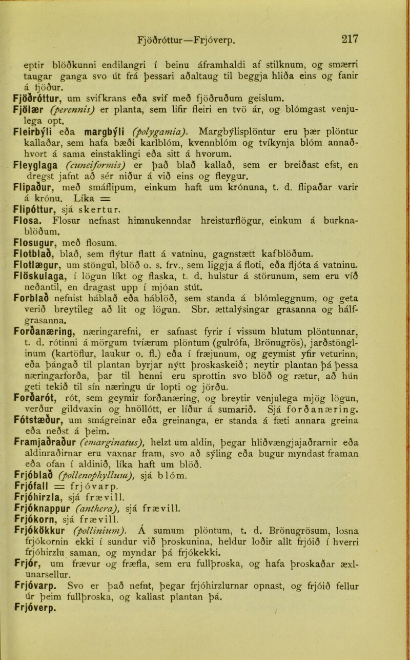 eptir blöðkunni endilangri í beinu áframhaldi af stilknum, og smærri taugar ganga svo út frá þessari aðaltaug til beggja hliða eins og fanir á tjöður. Fjöðróttu r, um svifkrans eða svif með fjöðruðum geislum. Fjölær (perennis) er planta, sem lifir fleiri en tvö ár, og blómgast venju- lega opt. Fleirbýli eða margbýli (polygamia). Margbýlisplöntur eru þær plöntur kallaðar, sem hafa bæði karlblóm, kvennblóm og tvíkynja blóm annað- hvort á sama einstaklingi eða sitt á hvorum. Fleyglaga (cuneiformis) er það blað kallað, sem er breiðast efst, en dregst jafnt að sér niður á við eins og fleygur. Flipaður, með smáflipum, einkum haft um krónuna, t. d. flipaðar varir á krónu. Líka = Flipóttur, sjá skertur. Flosa. Flosur nefnast himnukenndar hreisturflögur, einkum á burkna- blöðum. Flosugur, með flosum. Flotblað, blað, sem flýtur flatt á vatninu, gagnstætt kafblöðum. Flotlægur, um stöngul, blöð o. s. frv., sem liggja á floti, eða fljótaá vatninu. Flöskulaga, í lögun líkt og flaska, t. d. hulstur á störunum, sem eru víð neðantil, en dragast upp í mjóan stút. Forblað nefnist háblað eða háblöð, sem standa á blómleggnum, og geta verið breytileg að lit og lögun. Sbr. ættalýsingar grasanna og hálf- grasanna. Forðanæring, næringarefni, er safnast fyrir í vissum hlutum plöntunnar, t. d. rótinni á mörgum tvíærum plöntum (gulrófa, Brönugrös), jarðstöngl- inum (kartöflur, laukur o. fl.) eða í fræjunum, og geymist yfir veturinn, eða þángað til plantan byrjar nýtt þroskaskeið; neytir plantan þá þessa næringarforða, þar til henni eru sprottin svo blöð og rætur, að hún geti tekið til sín næringu úr lopti og jörðu. Forðarót, rót, sem geymir forðanæring, og breytir venjulega mjög lögun, verður gildvaxin og hnöllótt, er líður á sumarið. Sjá forðanæring. Fótstæður, um smágreinar eða greinanga, er standa á fæti annara greina eða neðst á þeim. Framjaðraður (emarginatus), helzt um aldin, þegar hliðvængjajaðrarnir eða aldinraðirnar eru vaxnar fram, svo að sýling eða bugur myndast framan eða ofan í aldinið, líka haft um blöð. Frjóblað (pollenophylluiu), sjá blóm. Frjófall = frjóvarp. Frjóhirzla, sjá frævill. Frjóknappur (anthera), sjá frævill. Frjókorn, sjá frævill. Frjókökkur (pollinium). A sumum plöntum, t. d. Brönugrösum, losna frjókornin ekki í sundur við þroskunina, heldur loðir allt frjóið í hverri frjóhirzlu saman. og myndar þá frjókekki. Frjór, um frævur og fræfla, sem eru fullþroska, og hafa þroskaðar æxl- unarsellur. Frjóvarp. Svo er það nefnt, þegar frjóhirzlurnar opnast, og frjóið fellur úr þeim fullþroska, og kallast plantan þá. Frjóverp.