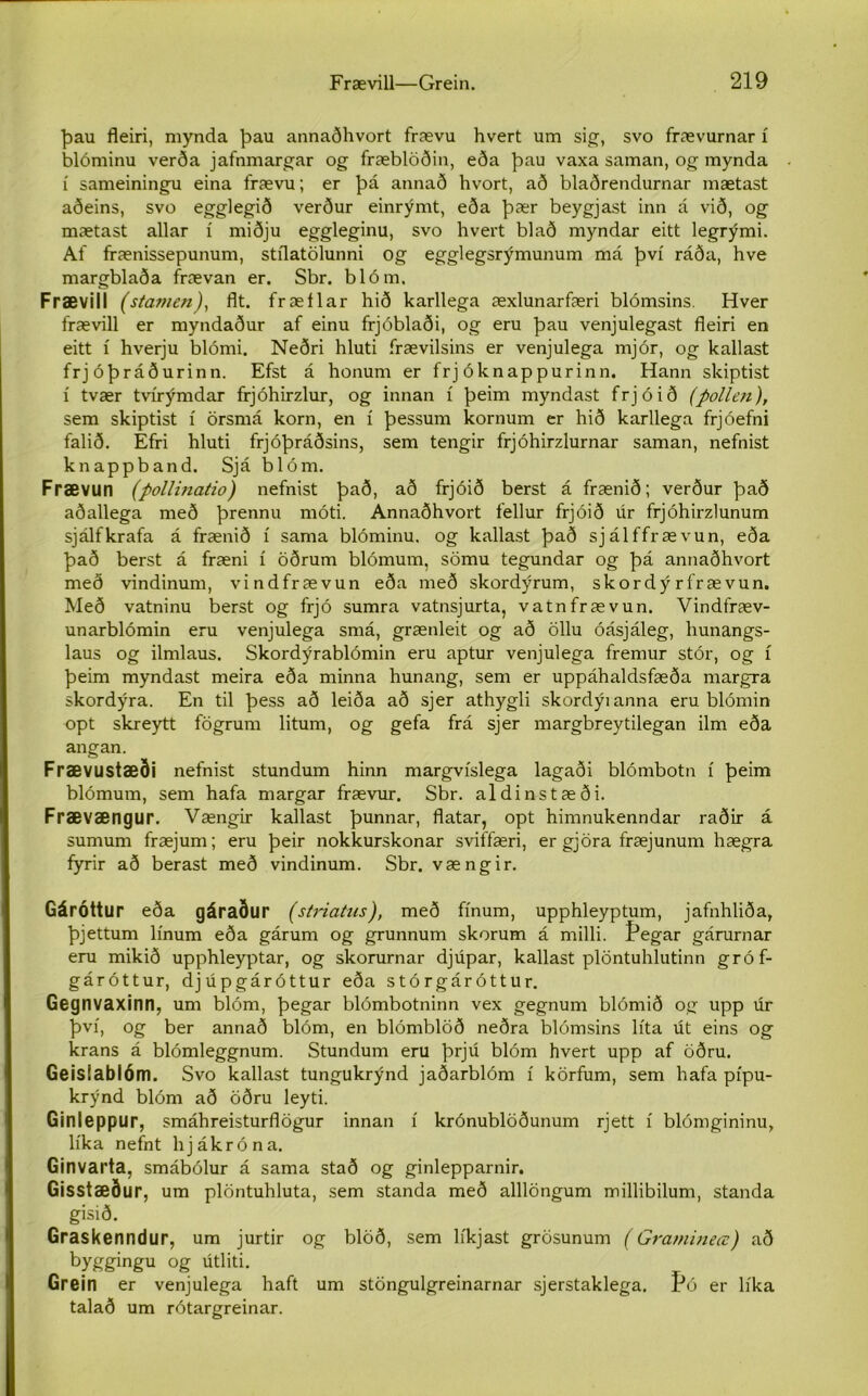 þau fleiri, mynda þau annaðhvort frævu hvert um sig, svo frævurnar í blóminu verða jafnmargar og fræblöðin, eða þau vaxa saman, og mynda í sameiningu eina frævu; er þá annað hvort, að blaðrendurnar mætast aðeins, svo egglegið verður einrýmt, eða þær beygjast inn á við, og mætast allar í miðju eggleginu, svo hvert blað myndar eitt legrými. Af ffænissepunum, stflatölunni og egglegsrýmunum má því ráða, hve margblaða frævan er. Sbr. blóm. Frævill (stan/en), flt. fræílar hið karllega æxlunarfæri blómsins. Hver frævill er myndaður af einu frjóblaði, og eru þau venjulegast fleiri en eitt í hverju blómi. Neðri hluti frævilsins er venjulega mjór, og kallast frjóþráðurinn. Efst á honum er frj óknappurinn. Hann skiptist í tvær tvírýmdar frjóhirzlur, og innan í þeim myndast frjóið (pollen), sem skiptist í örsmá korn, en í þessum kornum er hið karllega frjóefni falið. Efri hluti frjóþráðsins, sem tengir frjóhirzlurnar saman, nefnist knappband. Sjá blóm. Frævun (pollinatio) nefnist það, að frjóið berst á frænið; verður það aðallega með þrennu móti. Annaðhvort fellur frjóið u.r frjóhirzlunum sjálfkrafa á frænið í sama blóminu. og kallast það sjálffrævun, eða það berst á fræni í öðrum blómum, sömu tegundar og þá annaðhvort með vindinum, vindfrævun eða með skordýrum, skordýrfrævun. Með vatninu berst og frjó sumra vatnsjurta, vatnfrævun. Vindfræv- unarblómin eru venjulega smá, grænleit og að öllu óásjáleg, hunangs- laus og ilmlaus. Skordýrablómin eru aptur venjulega fremur stór, og í þeim myndast meira eða minna hunang, sem er uppáhaldsfæða margra skordýra. En til þess að leiða að sjer athygli skordýianna eru blómin opt skreytt fögrum litum, og gefa frá sjer margbreytilegan ilm eða angan. Frævustæði nefnist stundum hinn margvíslega lagaði blómbotn í þeim blómum, sem hafa margar frævur. Sbr. aldinstæði. Frævængur. Vængir kallast þunnar, flatar, opt himnukenndar raðir á sumum fræjum; eru þeir nokkurskonar sviffæri, er gjöra fræjunum hægra fyrir að berast með vindinum. Sbr. vængir. Gáróttur eða gáraður (striatus), með fínum, upphleyptum, jafnhliða, þjettum línum eða gárum og grunnum skorum á milli. Pegar gárurnar eru mikið upphleyptar, og skorurnar djúpar, kallast plöntuhlutinn gróf- gáróttur, djúpgáróttur eða stórgáróttur. Gegnvaxinn, um blóm, þegar blómbotninn vex gegnum blómið og upp úr því, og ber annað blóm, en blómblöð neðra blómsins líta út eins og krans á blómleggnum. Stundum eru þrjú blóm hvert upp af öðru. Geisíablóm. Svo kallast tungukrýnd jaðarblóm í körfum, sem hafa pípu- krýnd blóm að öðru leyti. Ginleppur, smáhreisturflögur innan í krónublöðunum rjett í blómgininu, líka nefnt hjákróna. Ginvarta, smábólur á sama stað og ginlepparnir. Gisstæður, um plöntuhluta, sem standa með alllöngum millibilum, standa gisið. Graskenndur, um jurtir og blöð, sem líkjast grösunum (Gramineœ) að byggingu og útliti. Grein er venjulega haft um stöngulgreinarnar sjerstaklega, fó er líka talað um rótargreinar.