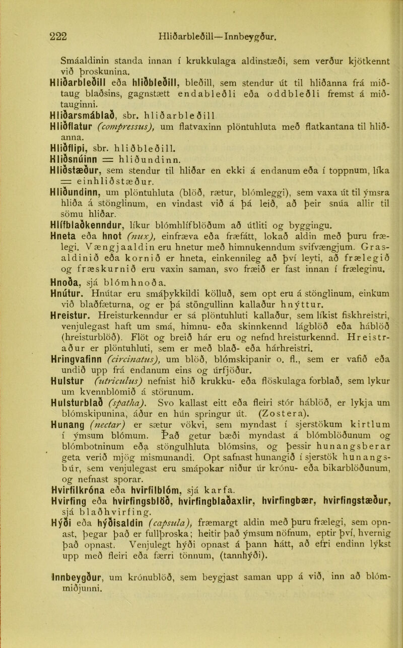 Smáaldinin standa innan í krukkulaga aldinstæði, sem verður kjötkennt við þroskunina. Hliðarbleðill eða hliðbleðill, bleðill, sem stendur út til hliðanna frá mið- taug blaðsins, gagnstætt endableðli eða oddbleðli fremst á mið- tauginni. Hliðarsmáblað, sbr. hliðarbleðill Hliðflatur (comýressus), um flatvaxinn plöntuhluta með flatkantana til hlið- anna. Hliðflipi, sbr. hliðbleðill. Hliðsnúinn — hliðundinn. Hliðstæður, sem stendur til hliðar en ekki á endanum eða í toppnum, líka = einhliðstæður. Hliðundinn, um plöntuhluta (blöð, rætur, blómleggi), sem vaxa út til ýmsra hliða á stönglinum, en vindast við á þá leið, að þeir snúa allir til sömu hliðar. Hlífblaðkenndur, líkur blómhlífblöðum að útliti og byggingu. Hneta eða hnot (nux), einfræva eða fræfátt, lokað aldin með þuru fræ- legi. Vængjaaldin eru hnetur með himnukenndum svifvængjum. Gras- aldinið eða kornið er hneta, einkennileg að því leyti, að frælegið og fræskurnið eru vaxin saman, svo fræið er fast innan í fræleginu. Hnoða, sjá blómhnoða. Hnútur. Hnútar eru smáþykkildi kölluð, sem opt eru á stönglinum, einkum við blaðfæturna, og er þá stöngullinn kallaður hnýttur. Hreistur. Hreisturkenndur er sá plöntuhluti kallaður, sem líkist fiskhreistri, venjulegast haft um smá, himnu- eða skinnkennd lágblöð eða háblöð (hreisturblöð). Flöt og breið hár eru og nefnd hreisturkennd. Hreistr- aður er plöntuhluti, sem er með blað- eða hárhreistri. Hringvafinn (circinatus), um blöð, blómskipanir o. fl., sem er vafið eða undið upp frá endanum eins og úrfjöður. Hulstur (utriculus) nefnist hið krukku- eða flöskulaga forblað, sem lykur um kvennblómið á störunum. Hulsturblað (spatha). Svo kallast eitt eða fleiri stór háblöð, er lykja um blómskipunina, áður en hún springur út. (Zostera). Hunang (nectar) er sætur vökvi, sem myndast í sjerstökum kirtlum í ýmsum blómum. Það getur bæði myndast á blómblöðunum og blómbotninum eð^i stöngulhluta blómsins, og þessir hunangsberar geta verið mjög mismunandi. Opt safnast hunangið í sjerstök hunangs- búr, sem venjulegast eru smápokar niður lir krónu- eða bikarblöðunum, og nefnast sporar. Hvirfilkróna eða hvirfilblóm, sjá karfa. Hvirfing eða hvirfingsblöð, hvirfingblaðaxlir, hvirfingbær, hvirfingstæður, sjá b 1 aðh vir f i n g. Hýði eða hýðisaldin (capsula), fræmargt aldin með þuru frælegi, sem opn- ast, þegar það er fullþroska; heitir það ýmsum nöfnum, eptir því, hvernig það opnast. Venjulegt hýði opnast á þann hátt, að efri endinn lýkst upp með fleiri eða færri tönnum, (tannhýði). Innbeygður, um krónublöð, sem beygjast saman upp á við, inn að blóm- miðjunni.