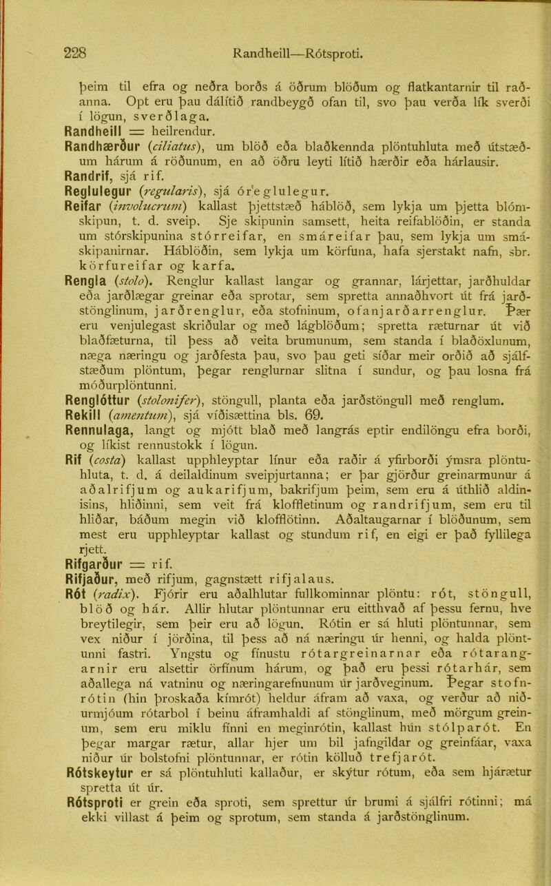 þeim til efra og neðra borðs á öðrum blöðum og flatkantarnir til rað- anna. Opt eru þau dálítið randbeygð ofan til, svo þau verða lík sverði í lögun, sverðlaga. Randheill = heilrendur. Randhærður (ciliatus), um blöð eða blaðkennda plöntuhluta með útstæð- um hárum á röðunum, en að öðru leyti lítið hærðir eða hárlausir. Randrif, sjá rif. Reglulegur (regularis), sjá ór e glulegur. Reifar (involucrum) kallast þjettstæð háblöð, sem lykja um þjetta blóm- skipun, t. d. sveip, Sje skipunin samsett, heita reifablöðin, er standa um stórskipunina stórreifar, en smáreifar þau, sem lykja um smá- skipanirnar. Háblöðin, sem lykja um körfuna, hafa sjerstakt nafn, sbr. körfureifar og karfa. Rengla (stolo). Renglur kailast langar og grannar, lárjettar, jarðhuldar eða jarðlægar greinar eða sprotar, sem spretta annaðhvort út frá jarð- stönglinum, jarðrenglur, eða stofninum, ofanj ar ð arr englur. Þær eru venjulegast skriðular og með lágblöðum; spretta ræturnar út við blaðfæturna, til þess að veita brumunum, sem standa í blaðöxlunum, næga næringu og jarðfesta þau, svo þau geti síðar meir orðið að sjálf- stæðum plöntum, þegar renglurnar slitna í sundur, og þau losna frá móðurplöntunni. Renglóttur (stolonifer), stöngull, planta eða jarðstöngufl með renglum. Rekill (amentum), sjá víðisættina bls. 69. Rennulaga, langt og mjótt blað með langrás eptir endilöngu effa borði, og líkist rennustokk í lögun. Rif (costa) kallast upphleyptar línur eða raðir á y&borði ýmsra plöntu- hluta, t. d. á deilaldinum sveipjurtanna; er þar gjörður greinarmunur á aðalrifjum og aukarifjum, bakrifjum þeim, sem eru á úthlið aldin- isins, hliðinni, sem veit frá kloffletinum og randrifjum, sem eru til hliðar, báðum megin við klofflötinn. Aðaltaugarnar í blöðunum, sem mest eru upphleyptar kallast og stundum rif, en eigi er það fyllilega rjett. Rifgarður = rif. Rifjaður, með rifjum, gagnstætt rifjalaus. RÓt (radix). Fjórir eru aðalhlutar fifllkominnar plöntu: rót, stöngull, blöð og hár. Allir hlutar plöntunnar eru eitthvað af þessu fernu, hve breytilegir, sem þeir eru að lögun. Rótin er sá hluti plöntunnar, sem vex niður í jörðina, til þess að ná næringu úr henni, og halda plönt- unni fastri. Yngstu og ffnustu rótargreinarnar eða rótarang- arnir eru alsettir örfínum hárum, og það eru þessi rótarhár, sem aðallega ná vatninu og næringarefnunum úr jarðveginum. í*egar stofn- rótin (hin þroskaða kímrót) heldur áfram að vaxa, og verður að nið- urmjóum rótarbol í beinu áframhaldi af stönglinum, með mörgum grein- um, sem eru miklu fínni en meginrótin, kallast hún stólparót. En þegar margar rætur, allar hjer um bil jafngildar og greinfáar, vaxa niður úr bolstofni plöntunnar, er rótin kölluð trefjarót. RÓtskeytur er sá plöntuhluti kallaður, er skýtur rótum, eða sem lijárætur spretta út úr. Rótsproti er grein eða sproti, sem sprettur úr brumi á sjálfri rótinni; má ekki villast á þeim og sprotum, sem standa á jarðstönglinum.