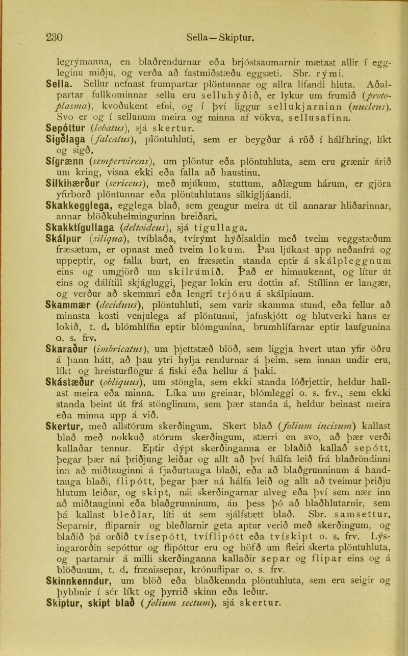 legrýmanna, en blaðrendurnar eða brjóstsaumarnir mætast allir í egg- leginu miðju, og verða að fastmiðstæðu eggsæti. Sbr. rými. Sella. Sellur nefnast frumpartar plöntunnar og allra lifandi hluta. Aðal- partar fullkominnar sellu eru selluhýðið, er lykur um frumið (proto- plasma), kvoðukent efni, og í því liggur sellukj arninn (nucleus). Svo er og í sellunum meira og minna af vökva, sellusafinn. SepÓttur (lobatus), sjá skertur. Sigðlaga (falcatus), plöntuhluti, sem er beygður á röð í hálfhring, líkt og sigð. Sígræmi (sempervirens), um plöntur eða plöntuhluta, sem eru grænir árið um kring, visna ekki eða falla að haustinu. Silkihærður (sericeus), með mjákum, stuttum, aðlægum hárum, er gjöra yfirborð plöntunnar eða plöntuhlutans silkigljáandi. Skakkegglega, egglega blað, sem gengur meira út til annarar hliðarinnar, annar blöðkuhelmingurinn breiðari. Skakktígullaga (deltoideus), sjá tígullaga. Skálpur (siliqua), tvíblaða, tvírýmt hýðisaldin með tveim veggstæðum fræsætum, er opnast með tveim lokum. ^au ljúkast upp neðanfrá og uppeptir, og falla burt, en fræsætin standa eptir á skálpleggnum eins og umgjörð um skilrúmið. Það er himnukennt, og lítur út eins og dálítill skjágluggi, þegar lokin eru dottin af. Stíllinn er langær, og verður að skemmri eða lengri trjónu á skálpinum. Skammær (deciduus), plöntuhluti, sem varir skamma stund, eða fellur að minnsta kosti venjulega af plöntunni, jafnskjótt og hlutverki hans er lokið, t. d. blómhlífin eptir blómgunina, brumhlífarnar eptir laufgamina o. s. frv. Skaraður (imbricatus), um þjettstæð blöð, sem liggja hvert utan )dir öðru á þann hátt, að þau ytri hylja rendurnar á þeim, sem innan undir eru, líkt og hreisturflögur á fiski eða hellur á þaki. Skástæður (obliguus), um stöngla, sem ekki standa lóðrjettir, heldur hall- ast meira eða minna. Líka um greinar, blómleggi o. s. frv., sem ekki standa beint út frá stönglinum, sem þær standa á, heldur beinast meira eða minna upp á við. Skertur, með allstórum skerðingum. Skert blað (folium incistim) kallast blað með nokkuð stórum skerðingum, stærri en svo, að þær verði kallaðar tennur. Eptir dýpt skerðinganna er blaðið kallað sepótt, þegar þær ná þriðjung leiðar og allt að því hálfa leið frá blaðröndinni inn að miðtauginni á fjaðurtauga blaði, eða að blaðgrunninum á hand- tauga blaði, flipótt, þegar þær ná hálfa leið og allt að tveimurþriðju hlutum leiðar, og skipt, nái skerðingarnar alveg eða því sem nær inn að miðtauginni eða blaðgrunninum, án þess þó að blaðhlutarnir, sem þá kallast bleðlar, líti út sem sjálfstætt blað. Sbr. samsettur, Separnir, fliparnir og bleðlarnir geta aptur verið með skerðingum, og blaðið þá orðið tvísepótt, tvíflipótt eða tvískipt o. s. frv. Lýs- ingarorðin sepóttur og flipóttur eru og liöfð um fleiri skerta plöntuhluta, og partarnir á milli skerðinganna kallaðir separ og flipar eins og á blöðunum, t. d. frænissepar, krónuflipar o. s. frv. Skinnkenndur, um blöð eða blaðkennda plöntuhluta, sem eru seigir og þybbnir í sér líkt og þyrrið skinn eða leður. Skiptur, skipt blað (foliuvi sectum), sjá skertur.