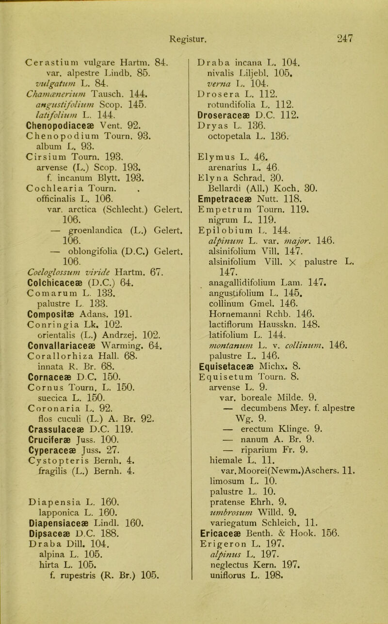 Cerastium vulgare Hartm. 84. var, alpestre Lindb. 85. vulgatuvi L. 84. Chamænerium Tausch. 144. angustifolmvi Scop. 145. latifolium L, 144. Chenopodiaceæ Vent. 92. Chenopodium Tourn. 98. album L. 93. Cirsium Tourn. 193. arvense (L.) Scop. 193. f. incanum Blytt. 193. Cochlearia Tourn. officinalis L. 106. var. arctica (Schlecht.) Gelert. 106. — groenlandica (L.) Gelert. 106. — oblongifolia (D.C.) Gelert. 106. Coeloglossum viride Hartm. 67. Coichicaceæ (D.C.) 64. Comarum L. 133. palustre L. 133. Compositæ Adans. 191. Conringia Lk, 102. orientalis (L.) Andrzej. 102. Convallariaceæ Warming. 64. Corallorhiza Hall. 68. innata R. Br. 68. Cornaceæ D.C. 150. Cornus Tourn, L. 150. suecica L. 150. Coronaria L. 92. flos cuculi (L.) A. Br. 92. Crassulaceæ D.C. 119. Cruciferæ Juss. 100. Cyperaceæ Juss. 27. Cystopteris Bernh. 4. fragilis (L.) Bernh. 4. Diapensia L. 160. lapponica L. 160. Diapensiaceæ Lindl. 160. Dipsaceæ D.C. 188. Draba Dill. 104. alpina L. 105. hirta L. 105. f. rupestris (R. Br.) 105. Draba incana L. 104. nivalis Liljebl, 105. vetma L. 104. Drosera L. 112. rotundifolia L. 112. Droseraceæ D.C. 112. Dryas L. 136. octopetala L. 136. Elymus L. 46. arenarius L. 46. Elyna Schrad. 30. Bellardi (All.) Koch, 30. Empetraceæ Nutt. 118. Empetrum Tourn. 119. nigrum L. 119. Epilobium L. 144. alpinwn L. var. major. 146. alsinifolium Vill, 147. alsinifolium Vill. X palustre L. 147. anagallidifolium Lam. 147. angustifolium L. 145. collinum Gmel. 146. Hornemanni Rchb. 146. lactiflorum Hausskn. 148. latifolium L. 144. montanum L. v. collinum. 146. palustre L. 146. Equisetaceæ Michx. 8. Equisetum Tourn. 8. arvense L. 9. var. boreale Milde. 9. — decumbens Mey. f. alpestre Wg. 9. — erectum Klinge. 9. — nanum A. Br. 9. — riparium Fr. 9. hiemale L, 11. var. Moorei(Newm.)Aschers. 11. limosum L. 10. palustre L. 10. pratense Ehrh. 9. umbrostmi Willd. 9. variegatum Schleich. 11. Ericaceæ Benth. & Hook. 156. Erigeron L. 197. alpinus L. 197. neglectus Kern. 197. uniflorus L. 198.