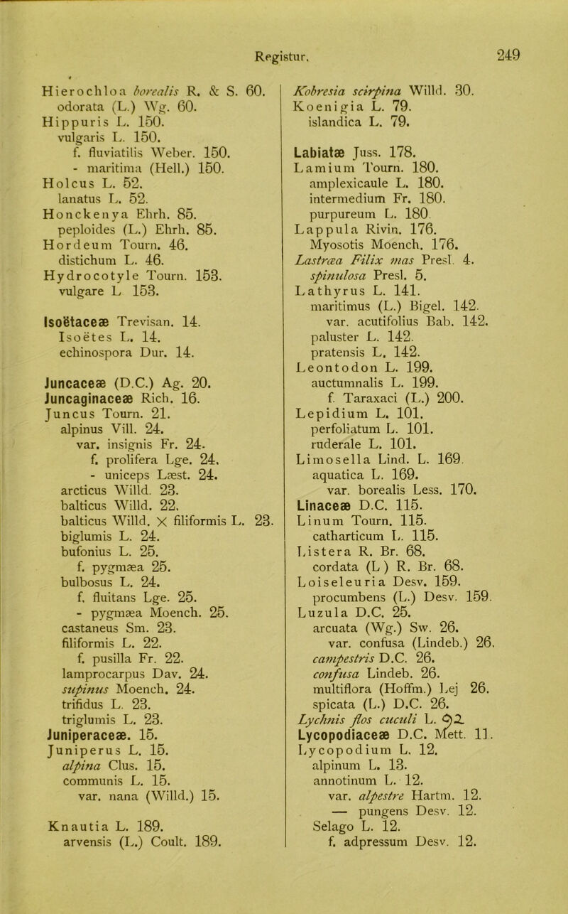 Hierochloa borealis R. & S. 60. odorata (L.) Wg. 60. Hippuris L. 150. vulgaris L. 150. f. fluviatilis Weber. 150. - maritima (Hell.) 150. Holcus L. 52. lanatus L. 52. Honckenya Ehrh. 85. peploicles (I,.) Ehrh. 85. Hordeum Tourn. 46. distichum L. 46. Hydrocotyle Tourn. 158. vulgare L 153. Isoetaceæ Trevisan. 14. Isoétes L. 14. echinospora Dur. 14. Juncaceæ (D.C.) Ag. 20. Juncaginaceæ Rich. 16. Juncus Tourn. 21. alpinus Vill. 24. var. insignis Fr. 24- f. prolifera Lge. 24, - uniceps Læst. 24. arcticus Willd. 28. balticus Willd. 22. balticus Willd. X filiformis L. 23. biglumis L. 24. bufonius L. 25. f. pygmæa 25. bulbosus L. 24. f. fluitans Lge. 25. - pygmæa Moench. 25. castaneus Sm. 23. filiformis L. 22. f. pusilla Fr. 22. lamprocarpus Dav. 24. supinus Moench. 24. trifidus L. 23. triglumis L. 23. Juniperaceæ. 15. Juniperus L. 15. alpina Clus. 15. communis L. 15. var. nana (Willd.) 15. Knautia L. 189. arvensis (L.) Coult. 189. Kobresia scirpitia Willd. 30. Koenigia L. 79. islandica L. 79. Labiatæ Juss. 178. Lamium Tourn. 180. amplexicaule L. 180. intermedium Fr. 180. purpureum L. 180. Lappula Rivin. 176. Myosotis Moench. 176. Lastrœa Filix inas Presí. 4. spinulosa Presl. 5. I.athyrus L. 141. maritimus (L.) Bigel. 142. var. acutifolius Bab. 142. paluster L. 142. pratensis L. 142. Leontodon L. 199. auctumnalis L. 199. f. Taraxaci (L.) 200. Lepidium L. 101. perfoliatum L. 101. ruderale L. 101. Limosella Lind. L. 169. aquatica L. 169. var. borealis Less. 170. Linaceæ D.C. 115. Linum Tourn. 115. catharticum L. 115. Listera R. Br. 68. cordata (L ) R. Br. 68. Loiseleuria Desv. 159. procumbens (L.) Desv. 159. Luzula D.C. 25. arcuata (Wg.) Sw. 26. var. confusa (Lindeb.) 26, campestris D.C. 26. cotifusa Lindeb. 26. multiflora (Hoffm.) Lej 26. spicata (L.) D.C. 26. Lychnis flos cuculi L. G)2. Lycopodiaceæ D.C. Mett. 11. Lycopodium L. 12. alpinum L. 13. annotinum L. 12. var. alpestre Hartm. 12. — pungens Desv. 12. Selago L. 12. f. adpressum Desv. 12.