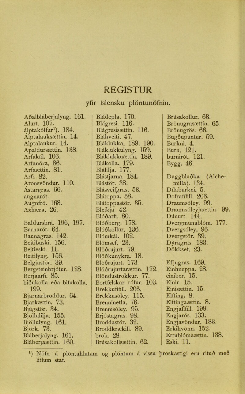 yfir íslensku plöntunöfnin. Aðalbláberjalyng. 161. Alurt. 107. álptakólfur1). 184. Alptalauksættin. 14. Alptalaukur. 14. Apaldursættin. 138. Arfakál. 106. Arfanóra. 86. Arfaættin. 81. Arfi. 82. Aronsvöndur. 110. Ástargras. 66. augnarót. Augnfró. 168. Axhæra. 26. Baldursbrá. 196, 197. Barnarót. 64. Baunagras. 142. Beitibuski. 156. Beitieski. 11. Beitilyng. 156. Belgjastör. 39. Bergsteinbrjótur. 128. Berjaarfi. 85. biðukolla eða bifukolla. 199. Bjarnarbroddur. 64. Bjarkættin. 73. Bjúgstör. 34. Bjöllulilja. 155. Bjöllulyng. 161. Björk. 73. Bláberjalyng. 161. Bláberjaættin. 160. Bládepla. 170. Blágresi. 116. Blágresisættin. 116. Bláhveiti. 47. Bláklukka. 189, 190. Bláklukkulyng. 159. Bláklukkuættin. 189. Blákolla. 179. Blálilja. 177. Blástjarna. 184. Blástör. 38. Blásveifgras. 53. Blátoppa. 58. Blátoppastör. 35. Bleikja. 42. Blóðarfi. 80. Blóðberg. 178. Blóðkollur. 136. Blómkál. 102. Blómsef, 23. Blöðrujurt. 79. Blöðkunykra. 18. Blöðrujurt. 173. Blöðrujurtarættin. 172. Blöndustrokkur. 77. Bortfelskar rófur. 103. Brekkufífill. 206. Brekkusóley. 115. Brenninetla. 76. Brennisóley. 95. Brjóstagras. 98. Broddastör. 32. Broddkrækill. 89. brok. 28. Brúsakollsættin. 62. Brúsakollur. 63. Brönugrasættin. 65 Brönugrös. 66. Bugðupuntur. 59. Burkni. 4. Burn. 121. burnirót. 121. Bygg. 46. Daggblaðka (Alche- milla). 134. Dílaburkni. 5. Dofrafífill 206. Draumsóley. 99. Draumsóleyjaættin. 99. Dúnurt. 144. Dvergmunablóm. 177. Dvergsóley. 96. Dvergstör. 39. Dýragras 183. Dökksef. 23. Efjugras. 169. Einhneppa. 28. einiber. 15. Einir. 15. Einisættin. 15. Elfting. 8. Elftingaættin. 8. Engjafífill. 199. Engjarós. 133. Engjavöndur. 183. Erkihvönn. 152. Ertublómaættin. 138. Eski. 11. 9 Nöfn á plöntuhlutum og plöntum á vissu þroskastigi eru rituð með litlum staf.