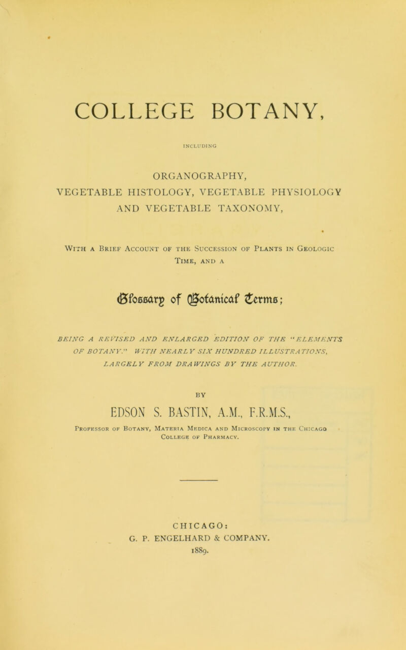 COLLEGE BOTANY, INCLUDING ORGANOGRAPHY, VEGETABLE HISTOLOGY, VEGETABLE PHYSIOLOC AND VEGETABLE TAXONOMY, With a Brief Account of the Succession of Plants in Geologic Time, and a (Bfoesarg of Q0ofantcaf icrms; BEING A REVISED AND ENLARGED EDITION OF THE ELEMENTS OF BOTANY. WITH NEARL Y SIX HUNDRED ILLUSTRA TIONS, LARGELY FROM DRAWINGS BY THE AUTHOR. BY EDSON S. BASTIN, A.M., F.R.M.S., FROFESSOR OF BOTANY, MATERIA MeDICA AND MlCROSCOTY IN THE CHICAGO College of Pharmacy. CHICAGO: G. P. ENGELHARD & COMPANY. r h