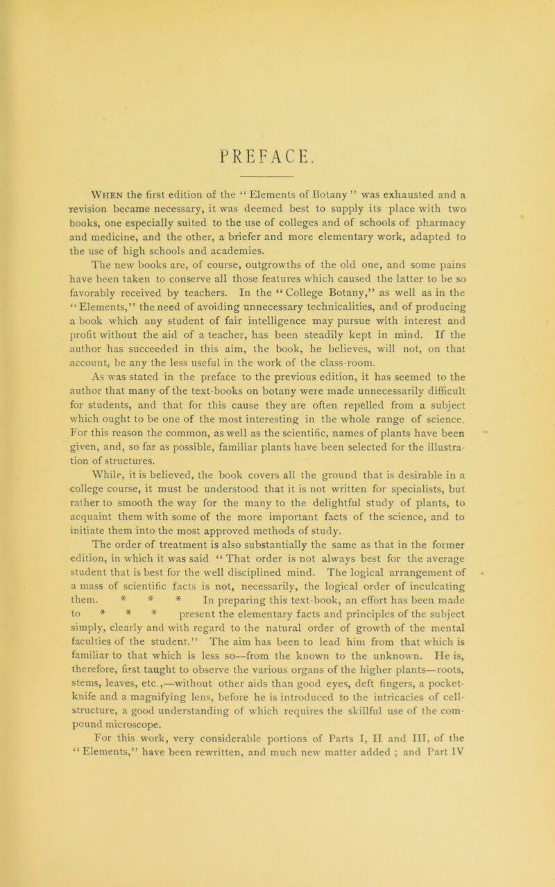 PREFACE. When the first edition of the “ Elements of Botany ” was exhausted and a revision became necessary, it was deemed best to supply its place with two books, one especially suited to the use of colleges and of schools of pharmacy and medicine, and the other, a briefer and more elementary work, adapted to the use of high schools and academies. The new books are, of course, outgrowths of the old one, and some pains have been taken to conserve all those features which caused the latter to be so favorably received by teachers. In the “ College Botany,” as well as in the “Elements,” the need of avoiding unnecessary technicalities, and of producing a book which any student of fair intelligence may pursue with interest and profit without the aid of a teacher, has been steadily kept in mind. If the author has succeeded in this aim, the book, he believes, will not, on that account, be any the less useful in the work of the class-room. As was stated in the preface to the previous edition, it has seemed to the author that many of the text-books on botany were made unnecessarily difficult for students, and that for this cause they are often repelled from a subject which ought to be one of the most interesting in the whole range of science. For this reason the common, as well as the scientific, names of plants have been given, and, so far as possible, familiar plants have been selected for the illustra- tion of structures. While, it is believed, the book covers all the ground that is desirable in a college course, it must be understood that it is not written for specialists, but rather to smooth the way for the many to the delightful study of plants, to acquaint them with some of the more important facts of the science, and to initiate them into the most approved methods of study. The order of treatment is also substantially the same as that in the former edition, in which it was said “ That order is not always best for the average student that is best for the well disciplined mind. The logical arrangement of a mass of scientific facts is not, necessarily, the logical order of inculcating them. * * * In preparing this text-book, an effort has been made to * * * present the elementary facts and principles of the subject simply, clearly and with regard to the natural order of growth of the mental faculties of the student.” The aim has been to lead him from that which is familiar to that which is less so—from the known to the unknown. He is, therefore, first taught to observe the various organs of the higher plants—roots, stems, leaves, etc.,—without other aids than good eyes, deft fingers, a pocket- knife and a magnifying lens, before he is introduced to the intricacies of cell- structure, a good understanding of which requires the skillful use of the com- pound microscope. For this work, very considerable portions of Parts I, II and III, of the “ Elements,” have been rewritten, and much new matter added ; and Part IV