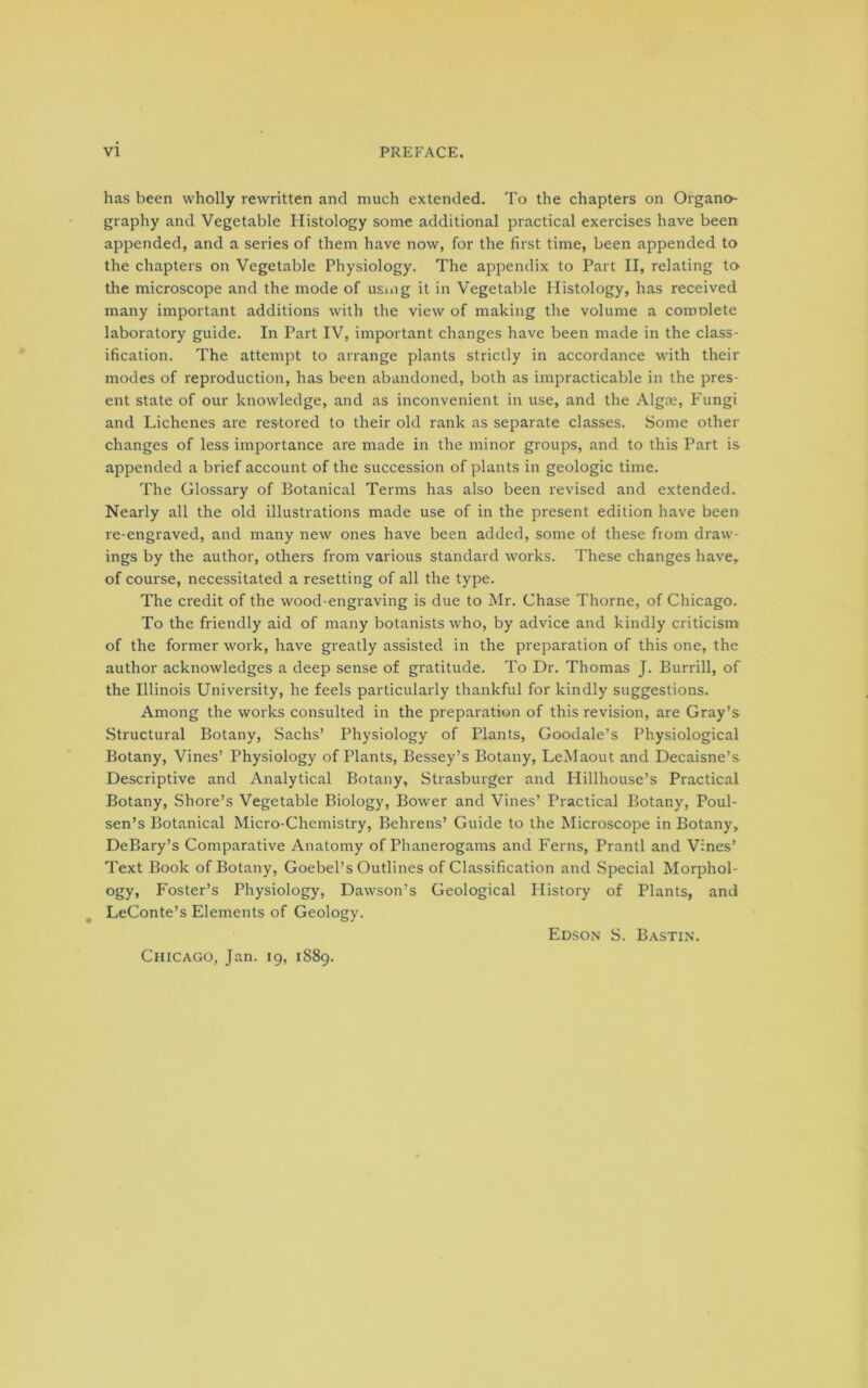 has been wholly rewritten and much extended. To the chapters on Organo- graphy and Vegetable Histology some additional practical exercises have been appended, and a series of them have now, for the first time, been appended to the chapters on Vegetable Physiology. The appendix to Part II, relating to the microscope and the mode of usmg it in Vegetable Histology, has received many important additions with the view of making the volume a comolete laboratory guide. In Part IV, important changes have been made in the class- ification. The attempt to arrange plants strictly in accordance with their modes of reproduction, has been abandoned, both as impracticable in the pres- ent state of our knowledge, and as inconvenient in use, and the Algoe, Fungi and Lichenes are restored to their old rank as separate classes. Some other changes of less importance are made in the minor groups, and to this Part is appended a brief account of the succession of plants in geologic time. The Glossary of Botanical Terms has also been revised and extended. Nearly all the old illustrations made use of in the present edition have been re-engraved, and many new ones have been added, some of these from draw- ings by the author, others from various standard works. These changes have, of course, necessitated a resetting of all the type. The credit of the wood-engraving is due to Mr. Chase Thorne, of Chicago. To the friendly aid of many botanists who, by advice and kindly criticism of the former work, have greatly assisted in the preparation of this one, the author acknowledges a deep sense of gratitude. To Dr. Thomas J. Bun-ill, of the Illinois University, he feels particularly thankful for kindly suggestions. Among the works consulted in the preparation of this revision, are Gray’s Structural Botany, Sachs’ Physiology of Plants, Goodale’s Physiological Botany, Vines’ Physiology of Plants, Bessey’s Botany, LeMaout and Decaisne’s Descriptive and Analytical Botany, Strasburger and Hillhouse’s Practical Botany, Shore’s Vegetable Biology, Bower and Vines’ Practical Botany, Poul- sen’s Botanical Micro-Chemistry, Behrens’ Guide to the Microscope in Botany, DeBary’s Comparative Anatomy of Phanerogams and Ferns, Prantl and Vines’ Text Book of Botany, Goebel’s Outlines of Classification and Special Morphol- ogy, Foster’s Physiology, Dawson’s Geological History of Plants, and LeConte’s Elements of Geology. Chicago, Jan. 19, 1889. Edson S. Bastin.