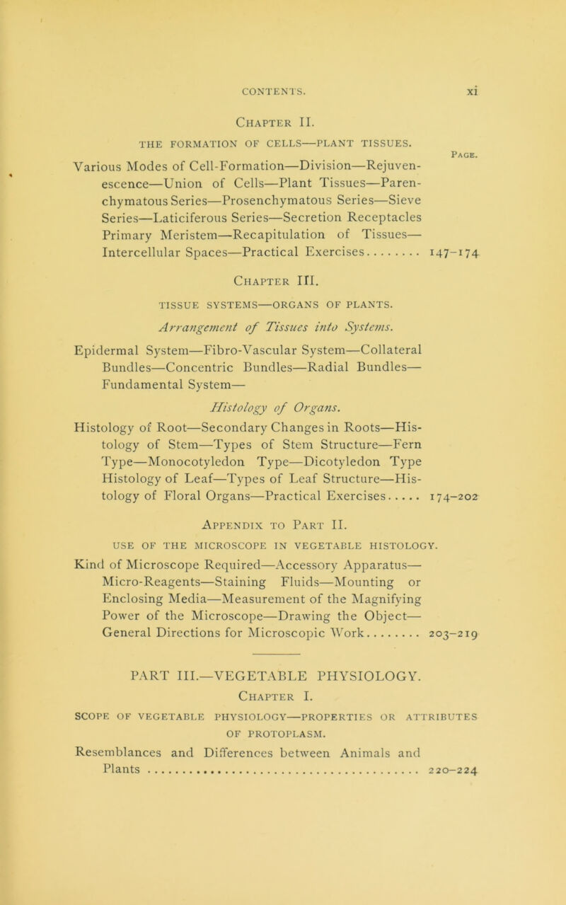 Chapter II. THE FORMATION OF CELLS PLANT TISSUES. Page. Various Modes of Cell-Formation—Division—Rejuven- escence—Union of Cells—Plant Tissues—Paren- chymatous Series—Prosenchymatous Series—Sieve Series—Laticiferous Series—Secretion Receptacles Primary Meristem—Recapitulation of Tissues— Intercellular Spaces—Practical Exercises 147-174 Chapter III. TISSUE SYSTEMS—ORGANS OF PLANTS. Arrangement of Tissues into Systems. Epidermal System—Fibro-Vascular System—Collateral Bundles—Concentric Bundles—Radial Bundles— Fundamental System— Histology of Organs. Histology of Root—Secondary Changes in Roots—His- tology of Stem—Types of Stem Structure—Fern Type—Monocotyledon Type—Dicotyledon Type Histology of Leaf—Types of Leaf Structure—His- tology of Floral Organs—Practical Exercises 174-202 Appendix to Part II. USE OF THE MICROSCOPE IN VEGETABLE HISTOLOGY. Kind of Microscope Required—Accessory Apparatus— Micro-Reagents—Staining Fluids—Mounting or Enclosing Media—Measurement of the Magnifying Power of the Microscope—Drawing the Object— General Directions for Microscopic Work 203-219 PART III.—VEGETABLE PHYSIOLOGY. Chapter I. SCOPE OF VEGETABLE PHYSIOLOGY PROPERTIES OR ATTRIBUTES OF PROTOPLASM. Resemblances and Differences between Animals and Plants 220-224