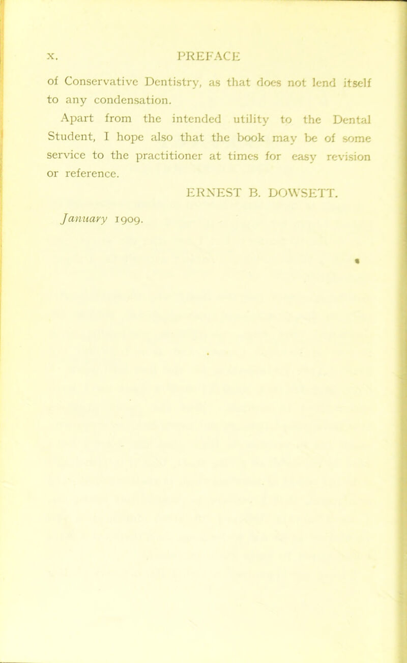 of Conservative Dentistry, as that does not lend itself to any condensation. Apart from the intended utility to the Dental Student, I hope also that the book may be of some service to the practitioner at times for easy revision or reference. ERNEST B. DOWSETT.