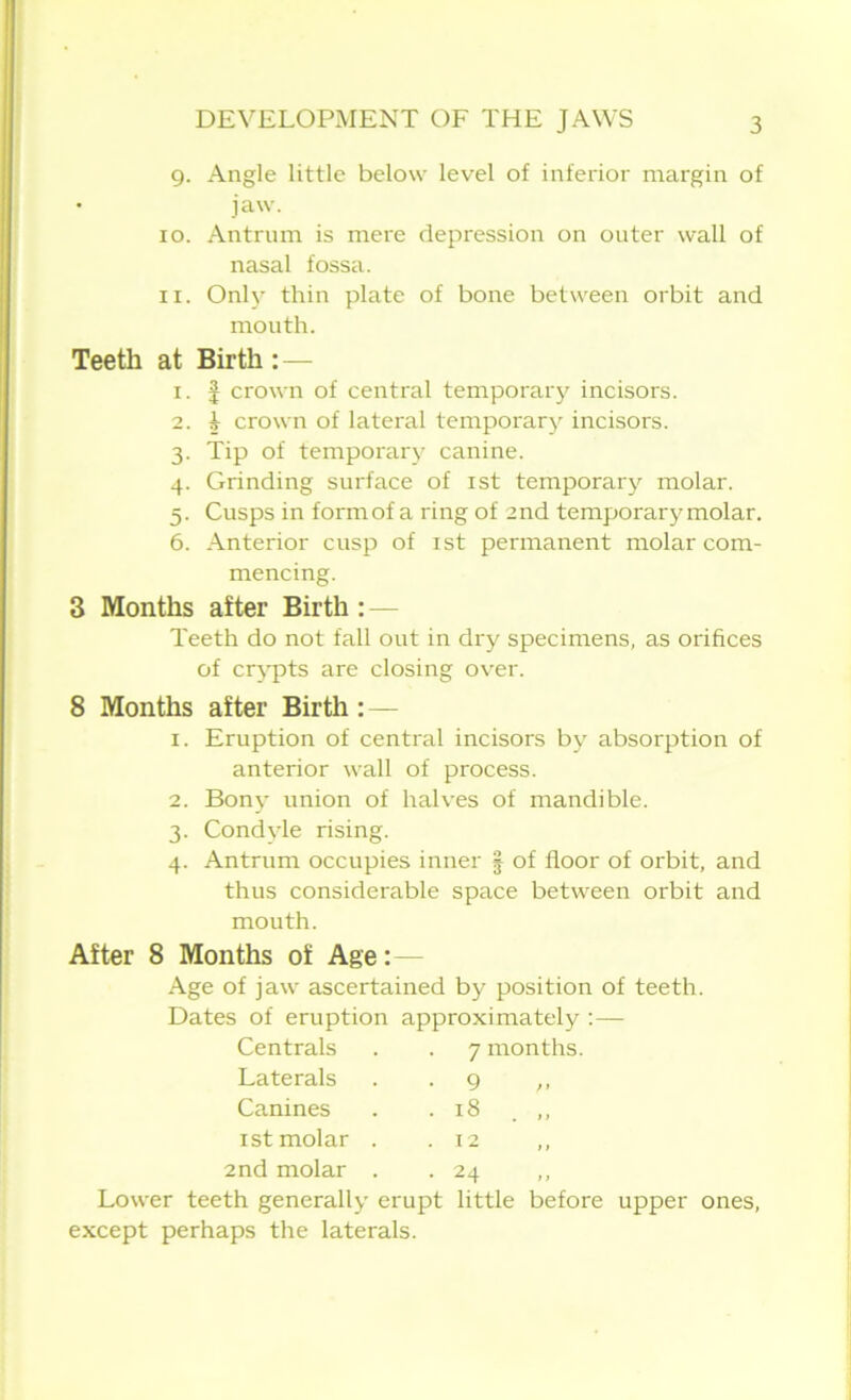 9. Angle little below level of inferior margin of • jaw. 10. Antrum is mere depression on outer wall of nasal fossa. 11. Only thin plate of bone between orbit and mouth. Teeth at Birth : — 1. | crown of central temporary incisors. 2. i crown of lateral temporary incisors. 3. Tip of temporary canine. 4. Grinding surface of 1st temporary molar. 5. Cusps in form of a ring of 2nd temporary molar. 6. Anterior cusp of 1 st permanent molar com- mencing. 3 Months after Birth : — Teeth do not fall out in dry specimens, as orifices of crypts are closing over. 8 Months after Birth : — 1. Eruption of central incisors by absorption of anterior wall of process. 2. Bony union of halves of mandible. 3. Condyle rising. 4. Antrum occupies inner | of floor of orbit, and thus considerable space between orbit and mouth. After 8 Months of Age:— Age of jaw ascertained by position of teeth. Dates of eruption approximately :— Centrals 7 months Laterals • 9 Canines • 18 . „ 1 st molar . . 12 2nd molar . • 24 Lower teeth generally erupt little before upper ones, except perhaps the laterals.