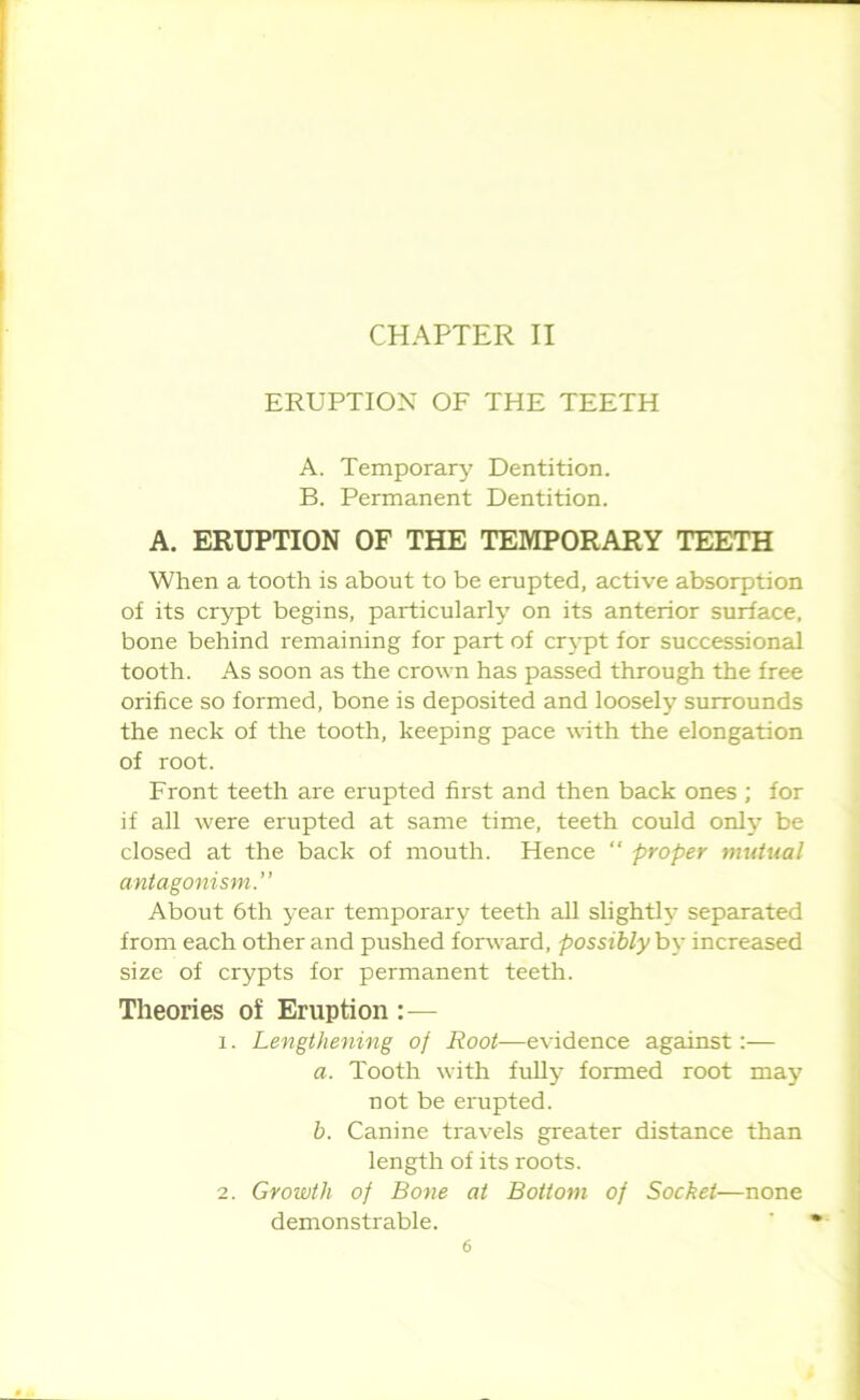 CHAPTER II ERUPTION OF THE TEETH A. Temporary Dentition. B. Permanent Dentition. A. ERUPTION OF THE TEMPORARY TEETH When a tooth is about to be erupted, active absorption of its crypt begins, particularly on its anterior surface, bone behind remaining for part of crypt for successional tooth. As soon as the crown has passed through the free orifice so formed, bone is deposited and loosely surrounds the neck of the tooth, keeping pace with the elongation of root. Front teeth are erupted first and then back ones ; for if all were erupted at same time, teeth could only be closed at the back of mouth. Hence “ proper mutual antagonism.” About 6th year temporary teeth all slightly separated from each other and pushed forward, possibly by increased size of crypts for permanent teeth. Theories of Eruption — 1. Lengthening of Root—evidence against:— a. Tooth with fully formed root may not be erupted. b. Canine travels greater distance than length of its roots. 2. Growth of Bone at Bottom of Socket—none demonstrable.