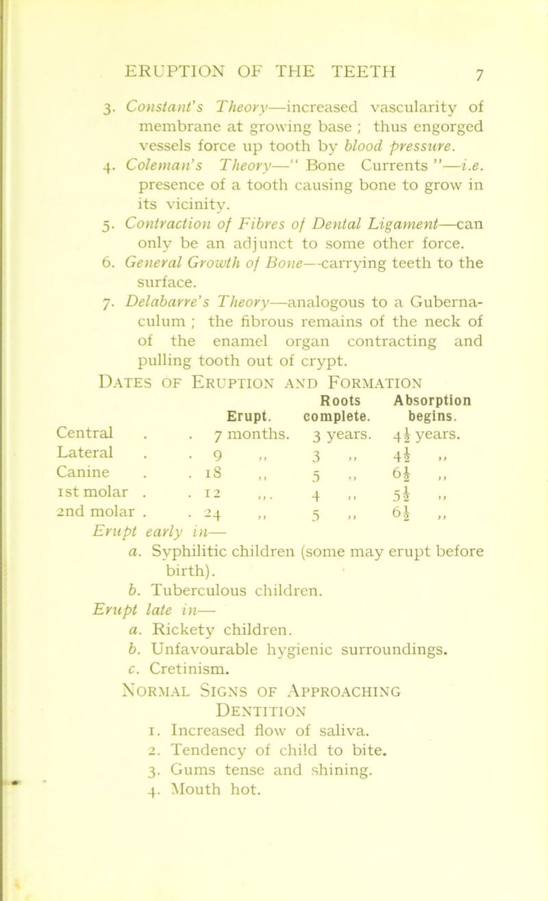 3. Constant’s Theory—increased vascularity of membrane at growing base ; thus engorged vessels force up tooth by blood pressure. 4. Coleman’s Theory—“ Bone Currents ”—i.e. presence of a tooth causing bone to grow in its vicinity. 5. Contraction of Fibres of Dental Ligament—can only be an adjunct to some other force. 6. General Growth of Bone—carrying teeth to the surface. 7. Delabarre's Theory—analogous to a Guberna- culum ; the fibrous remains of the neck of of the enamel organ contracting and pulling tooth out of crypt. Dates of Eruption and Formation Roots Absorption Erupt. complete. begins. Central . . 7 months. 3 years. 4 J years. Lateral . -9 ,, 3 42 >> Canine . .18 ,, 5 6J „ 1st molar . .12 4 5i 2nd molar . .24 5 11 Erupt early in— a. Syphilitic children (some may erupt before birth). b. Tuberculous children. Erupt late in—- a. Rickety children. b. Unfavourable hygienic surroundings. c. Cretinism. Normal Signs of Approaching Dentition 1. Increased flow of saliva. 2. Tendency of child to bite. 3. Gums tense and shining. 4. Mouth hot.