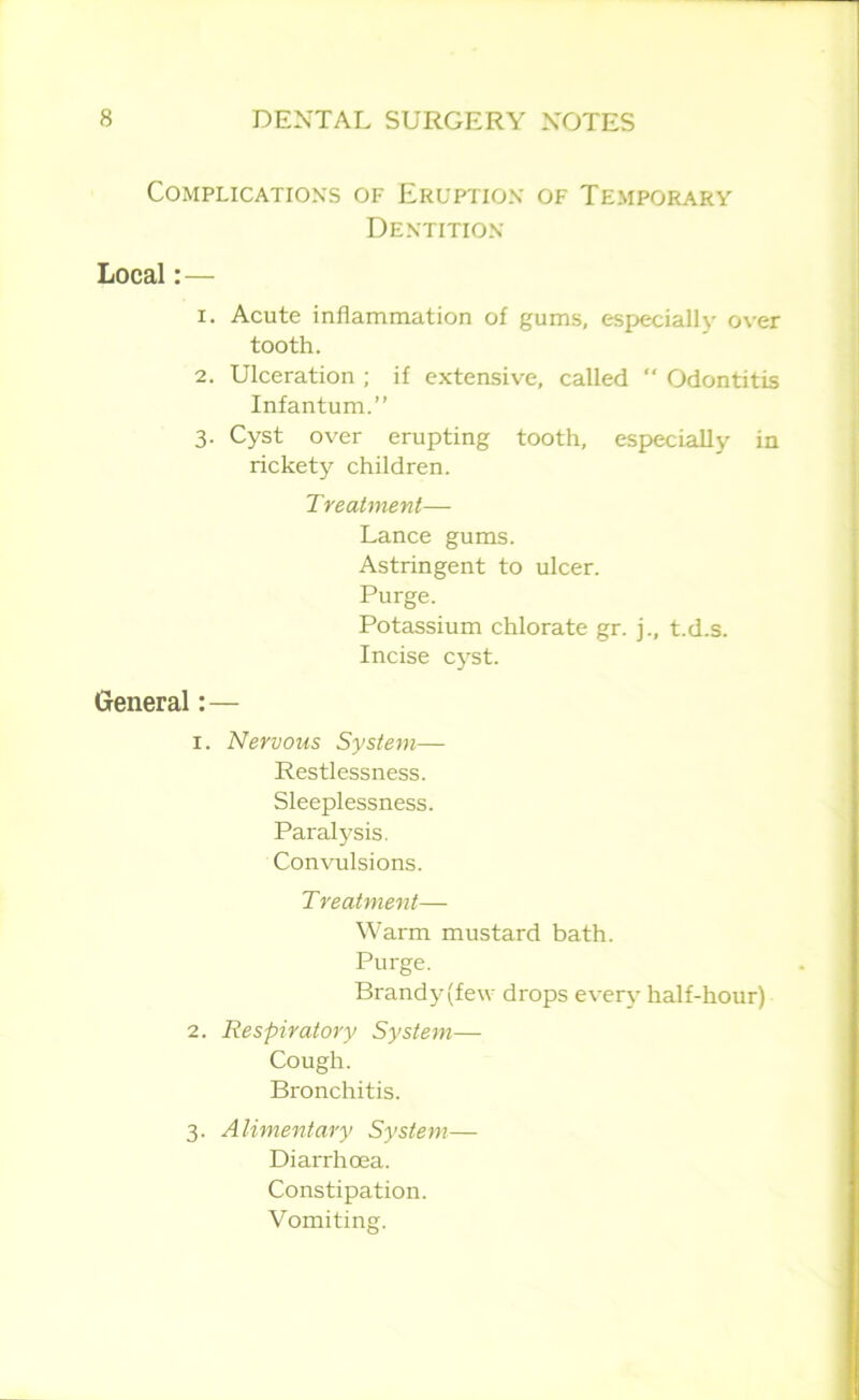 Complications of Eruption of Temporary Dentition Local:— 1. Acute inflammation of gums, especiallv over tooth. 2. Ulceration ; if extensive, called “ Odontitis Infantum.” 3. Cyst over erupting tooth, especially in rickety children. Treatment— Lance gums. Astringent to ulcer. Purge. Potassium chlorate gr. j., t.d.s. Incise cyst. General:— 1. Nervous System— Restlessness. Sleeplessness. Paralysis. Convulsions. Treatment— Warm mustard bath. Purge. Brandy(fe\v drops every half-hour) 2. Respiratory System— Cough. Bronchitis. 3. Alimentary System— Diarrhoea. Constipation. Vomiting.
