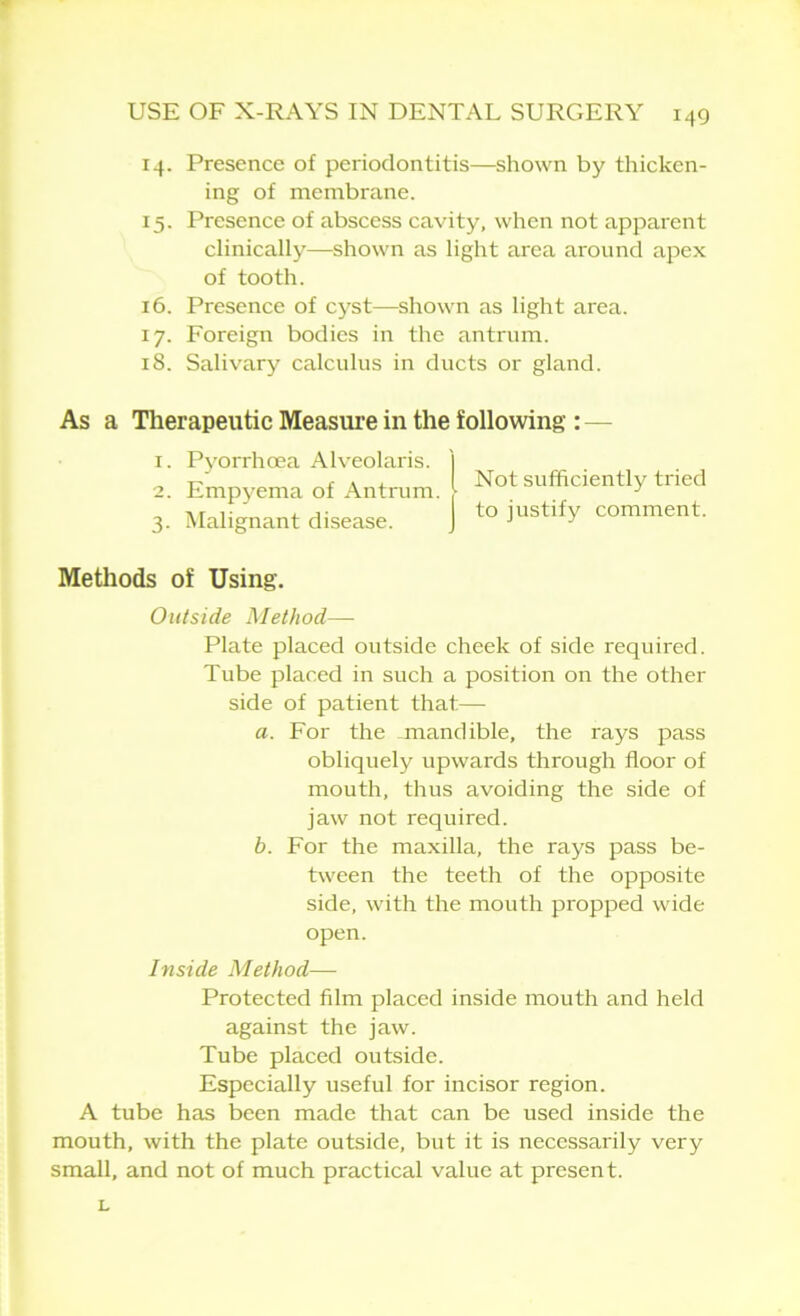 14. Presence of periodontitis—shown by thicken- ing of membrane. 15. Presence of abscess cavity, when not apparent clinically—shown as light area around apex of tooth. 16. Presence of cyst—shown as light area. 17. Foreign bodies in the antrum. 18. Salivary calculus in ducts or gland. As a Therapeutic Measure in the following : 1. Pyorrhoea Alveolaris. I 2. Empyema of Antrum. | Not sufficiently tiied 3. Malignant disease. j to iustify comment. Methods of Using. Outside Method— Plate placed outside cheek of side required. Tube placed in such a position on the other side of patient that— a. For the -mandible, the rays pass obliquely upwards through floor of mouth, thus avoiding the side of jaw not required. b. For the maxilla, the rays pass be- tween the teeth of the opposite side, with the mouth propped wide open. Inside Method— Protected film placed inside mouth and held against the jaw. Tube placed outside. Especially useful for incisor region. A tube has been made that can be used inside the mouth, with the plate outside, but it is necessarily very small, and not of much practical value at present. L