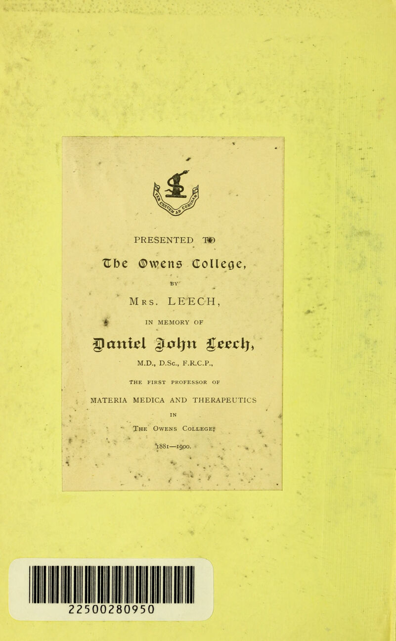 PRESENTED T® Cbe ©wens College, BY' Mrs. LEECH, -$5 IN MEMORY OF Qanxel gtoljtt M.D., D.Sc., F.R.C.P., THE FIRST PROFESSOR OF MATERIA MEDICA AND THERAPEUTICS IN The Owens Coleege* *1881—19,00. 22500280950