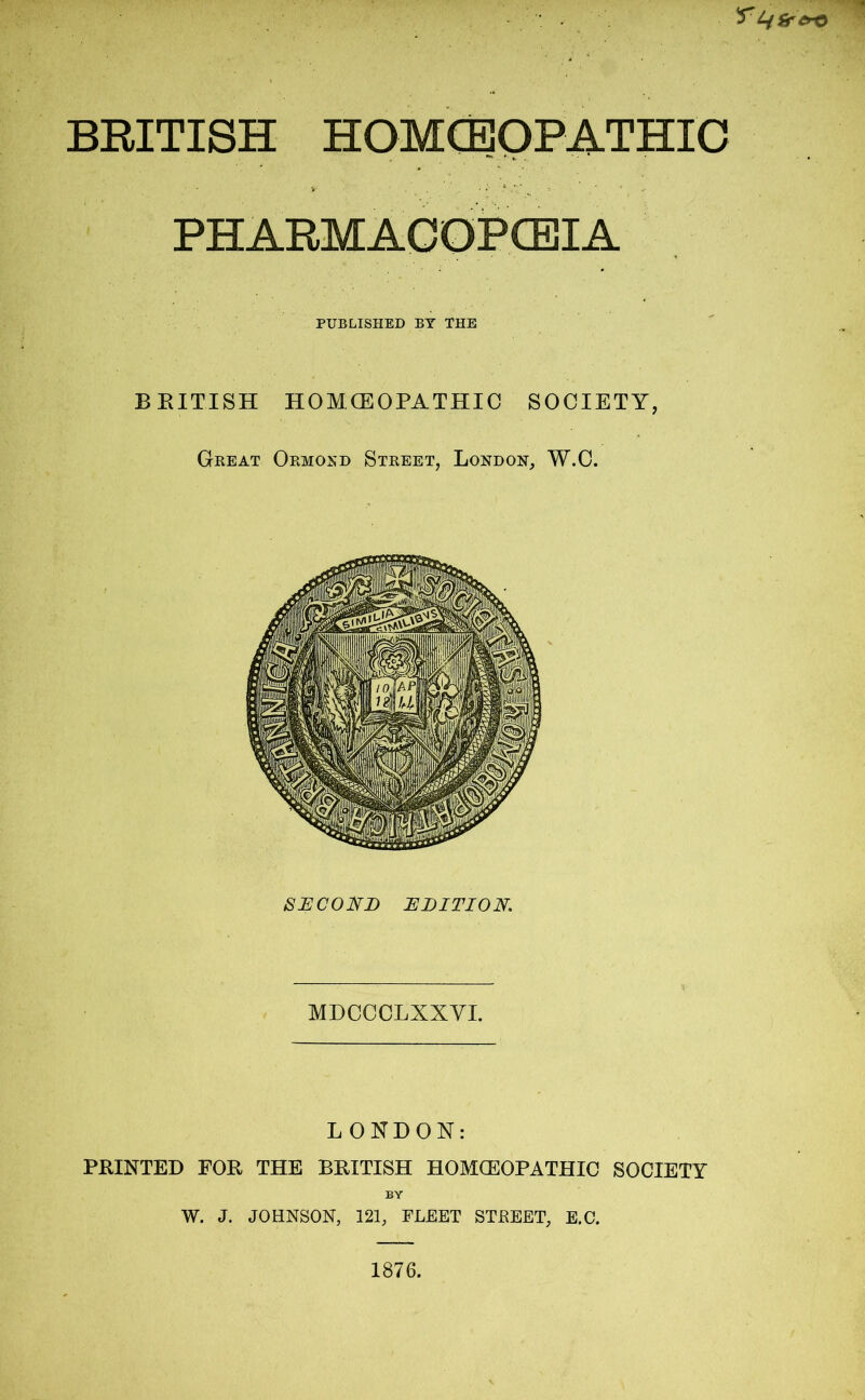 ^Mfrero BRITISH HOMOEOPATHIC PHARMACOPOEIA PUBLISHED BY THE BRITISH HOMCEOPATHIC SOCIETY, Great Ormond Street, London, W.C. SECOND EDITION. MDCCCLXXVI. LONDON: PRINTED FOR THE BRITISH HOMOEOPATHIC SOCIETY BY W. J. JOHNSON, 121, FLEET STJREET, E.C. 1876.