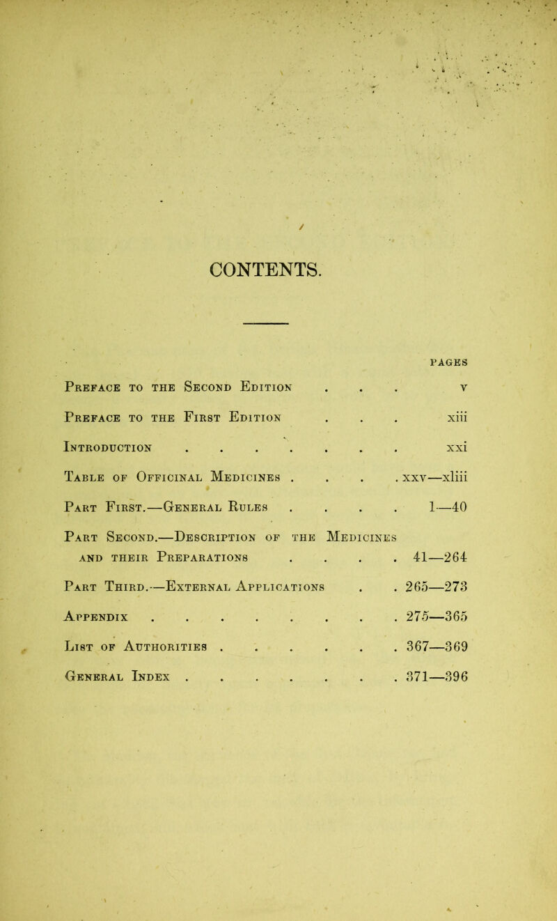 CONTENTS. Preface to the Second Edition Preface to the First Edition Introduction ...... Table of Officinal Medicines . Part First.—General Rules Part Second.—Description of the Medicines and their Preparations Part Third.—External Applications Appendix ....... List of Authorities ..... General Index ...... PAGES V xiii xxi xxv—xliii 1—40 41—264 265—273 275—365 367—369 371—396