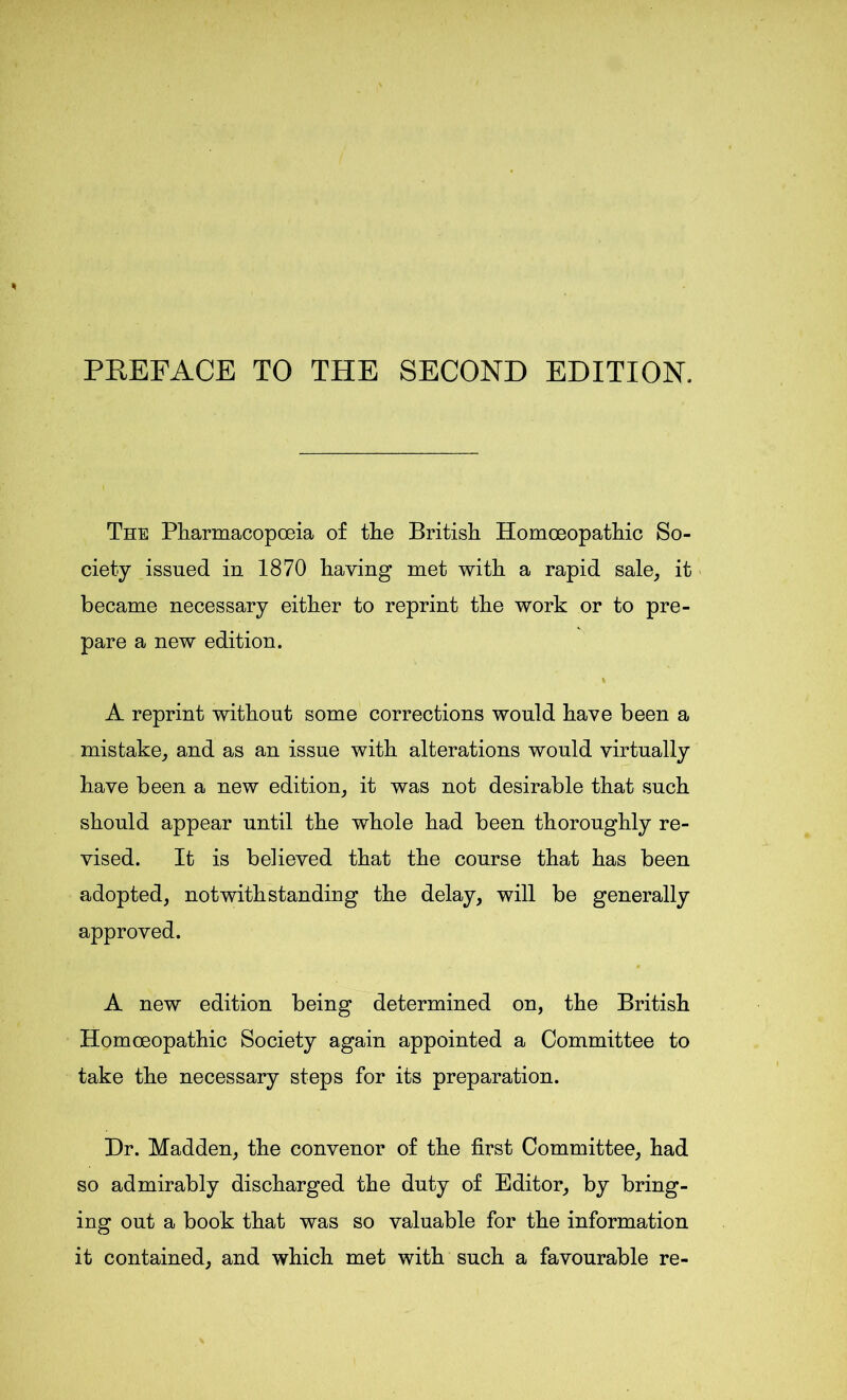 PREFACE TO THE SECOND EDITION. The Pharmacopoeia of the British Homoeopathic So- ciety issued in 1870 having met with a rapid sale, it became necessary either to reprint the work or to pre- pare a new edition. \ A reprint without some corrections would have been a mistake, and as an issue with alterations would virtually have been a new edition, it was not desirable that such should appear until the whole had been thoroughly re- vised. It is believed that the course that has been adopted, notwithstanding the delay, will be generally approved. A new edition being determined on, the British Homoeopathic Society again appointed a Committee to take the necessary steps for its preparation. Dr. Madden, the convenor of the first Committee, had so admirably discharged the duty of Editor, by bring- ing out a book that was so valuable for the information it contained, and which met with such a favourable re-