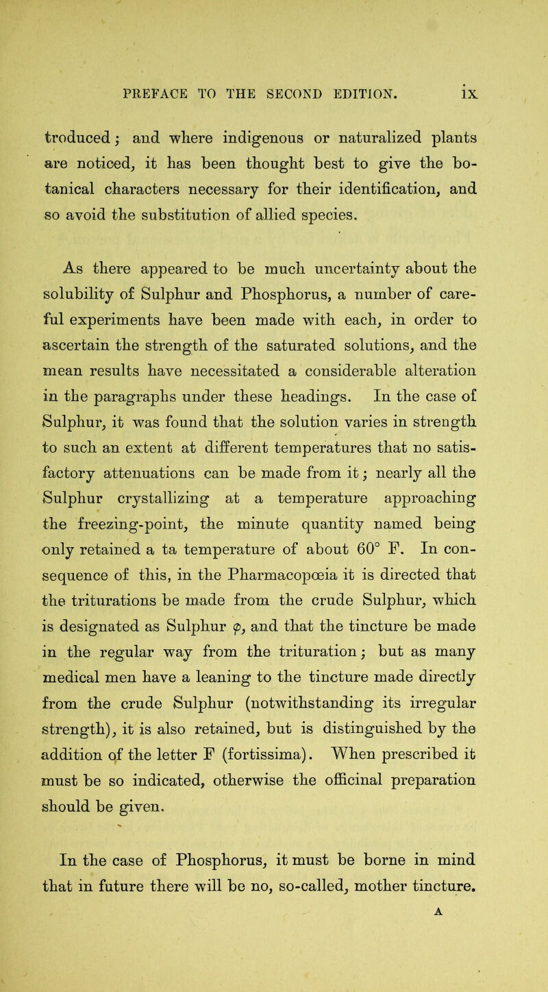 troduced; and where indigenous or naturalized plants are noticed, it has been thought best to give the bo- tanical characters necessary for their identification, and so avoid the substitution of allied species. As there appeared to be much uncertainty about the solubility of Sulphur and Phosphorus, a number of care- ful experiments have been made with each, in order to ascertain the strength of the saturated solutions, and the mean results have necessitated a considerable alteration in the paragraphs under these headings. In the case of Sulphur, it was found that the solution varies in strength to such an extent at different temperatures that no satis- factory attenuations can be made from it; nearly all the Sulphur crystallizing at a temperature approaching the freezing-point, the minute quantity named being only retained a ta temperature of about 60° P. In con- sequence of this, in the Pharmacopoeia it is directed that the triturations be made from the crude Sulphur, which is designated as Sulphur <p, and that the tincture be made in the regular way from the trituration; but as many medical men have a leaning to the tincture made directly from the crude Sulphur (notwithstanding its irregular strength), it is also retained, but is distinguished by the addition of the letter F (fortissima). When prescribed it must be so indicated, otherwise the officinal preparation should be given. In the case of Phosphorus, it must be borne in mind that in future there will be no, so-called, mother tincture. A
