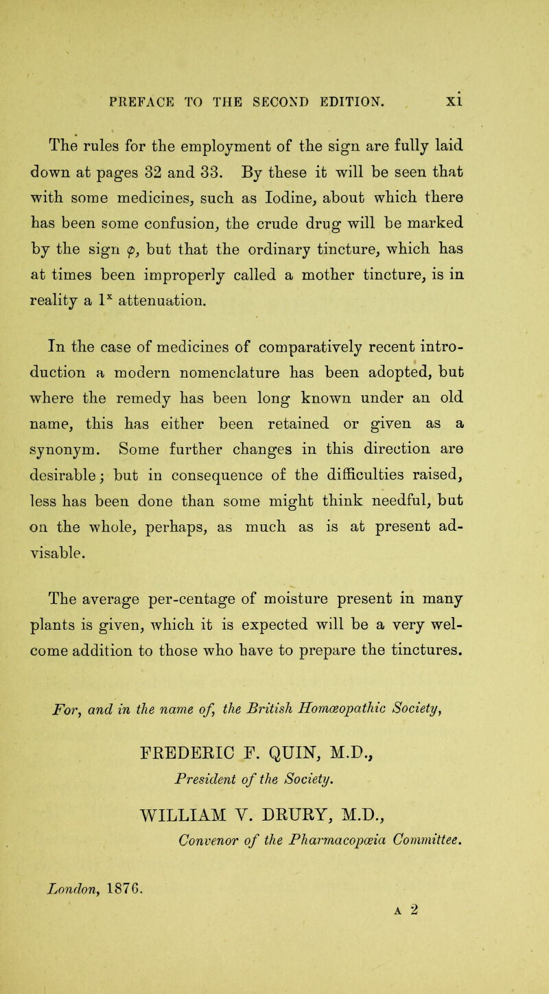The rules for the employment of the sign are fully laid down at pages 32 and 33. By these it will be seen that with some medicines, such as Iodine, about which there has been some confusion, the crude drug will be marked by the sign <p, but that the ordinary tincture, which has at times been improperly called a mother tincture, is in reality a lx attenuation. In the case of medicines of comparatively recent intro- duction a modern nomenclature has been adopted, but where the remedy has been long known under an old name, this has either been retained or given as a synonym. Some further changes in this direction are desirable; but in consequence of the difficulties raised, less has been done than some might think needful, bnt on the whole, perhaps, as much as is at present ad- visable. The average per-centage of moisture present in many plants is given, which it is expected will be a very wel- come addition to those who have to prepare the tinctures. For, and in the name of the British Homoeopathic Society, FREDERIC F. QUIN, M.D., President of the Society. WILLIAM Y. DRURY, M.D., Convenor of the Pharmacopoeia Committee. a 2 London, 1876.