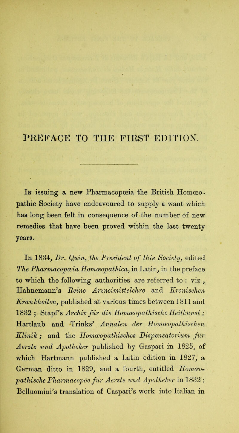PREFACE TO THE FIRST EDITION. In issuing a new Pharmacopoeia the British Homoeo- pathic Society have endeavoured to supply a want which has long been felt in consequence of the number of new remedies that have been proved within the last twenty years. In 1834, Dr. Quin, the President of this Society, edited The Pharmacopoeia Homoeopathica, in Latin, in the preface to which the following authorities are referred to : viz., Hahnemann’s Peine Arzneimittelehre and Kronischen Kranhheiten, published at various times between 1811 and 1832 ; Stapf’s Archiv fur die Homoeopathische Heilkunst ; Hartlaub and Trinks’ Annalen der Homoeopathischen Klinih; and the Homoeopathisches Dispensatorium fur Aerzte und Apothelcer published by Gaspari in 1825, of which Hartmann published a Latin edition in 1827, a German ditto in 1829, and a fourth, entitled Homoeo- pathische Pharmacopoe fiir Aerzte und Apotheker in 1832 ; Belluomini’s translation of Caspari’s work into Italian in