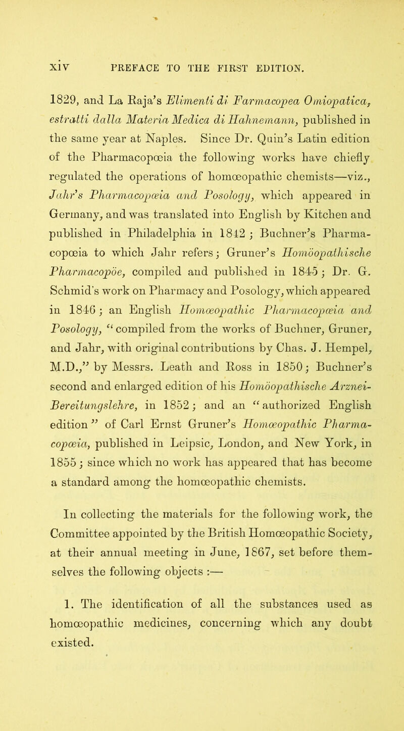 1829, and La Baja's Flimenli di Farmacopea Omiopatica, estratti dalla Materia Medica di Hahnemann, published in the same year at Naples. Since Dr. Quints Latin edition of the Pharmacopoeia the following works have chiefly regulated the operations of homoeopathic chemists—viz., Jahrs Pharmacopoeia and Posology, which appeared in Germany, and was translated into English by Kitchen and published in Philadelphia in 1842 ; Buchner's Pharma- copoeia to which Jahr refers; Gruner's Homdopathische Pharmacopoe, compiled and published in 1845; Dr. G. Schmid’s work on Pharmacy and Posology, which appeared in 1846; an English Homoeopathic Pharmacopoeia and Posology, “compiled from the works of Buchner, Gruner, and Jahr, with original contributions by Chas. J. Hempel, M.D., by Messrs. Leath and Boss in 1850; Buchner's second and enlarged edition of his Homdopathische Arznei- Bereitungslehre, in 1852; and an “authorized English edition of Carl Ernst Gruner's Homoeopathic Pharma- copoeia, published in Leipsic, London, and New York, in 1855 ; since which no work has appeared that has become a standard among the homoeopathic chemists. In collecting the materials for the following work, the Committee appointed by the British Homoeopathic Society, at their annual meeting in June, 1867, set before them- selves the following objects :— 1. The identification of all the substances used as homoeopathic medicines, concerning which any doubt existed.