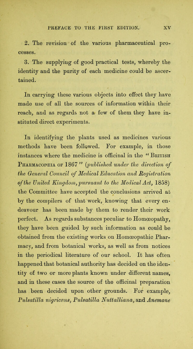 2. The revision of the various pharmaceutical pro- cesses. 3. The supplying of good practical tests, whereby the identity and the purity of each medicine could be ascer- tained. In carrying these various objects into effect they have made use of all the sources of information within their reach, and as regards not a few of them they have in- stituted direct experiments. In identifying the plants used as medicines various methods have been followed. For example, in those instances where the medicine is officinal in the “ British Pharmacopceia of 1867 ” (;published under the direction of the General Council of Medical Education and Registration of the United Kingdom, pursuant to the Medical Act, 1858) the Committee have accepted the conclusions arrived at by the compilers of that work, knowing that every en- deavour has been made by them to render their work perfect. As regards substances peculiar to Homoeopathy, they have been guided by such information as could be obtained from the existing works on Homoeopathic Phar- macy, and from botanical works, as well as from notices in the periodical literature of our school. It has often happened that botanical authority has decided on the iden- tity of two or more plants known under different names, and in these cases the source of the officinal preparation has been decided upon other grounds. For example, Pulsatilla nigricans, Pulsatilla Nuttalliana, and Anemone