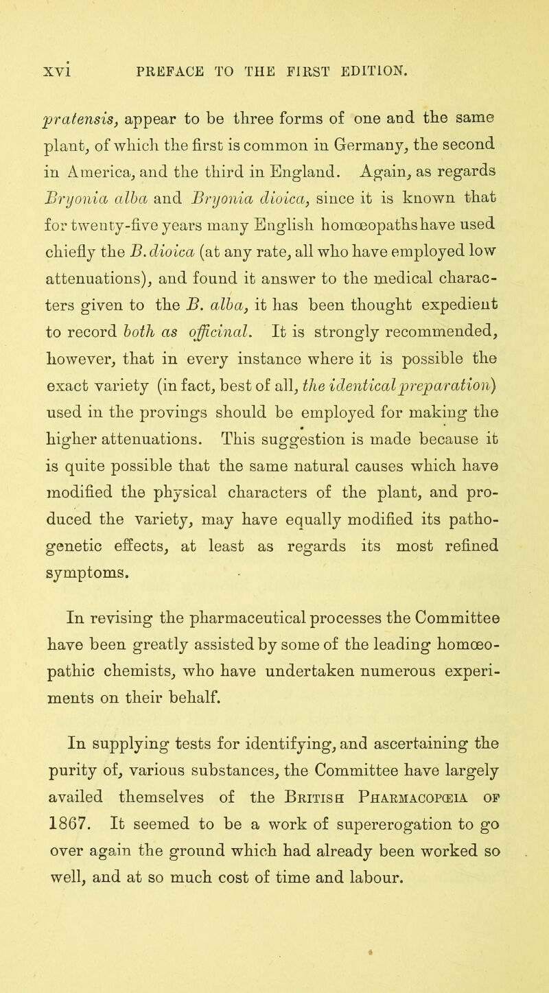 pratensis, appear to be three forms of one aod the same plant, of which the first is common in Germany, the second in America, and the third in England. Again, as regards Bryonia alba and Bryonia dioicay since it is known that for twenty-five years many English homoeopaths have used chiefly the B. dioica (at any rate, all who have employed low attenuations), and found it answer to the medical charac- ters given to the B. alba, it has been thought expedient to record both as officinal. It is strongly recommended, however, that in every instance where it is possible the exact variety (in fact, best of all, the identical preparation) used in the provings should be employed for making the higher attenuations. This suggestion is made because it is quite possible that the same natural causes which have modified the physical characters of the plant, and pro- duced the variety, may have equally modified its patho- genetic effects, at least as regards its most refined symptoms. In revising the pharmaceutical processes the Committee have been greatly assisted by some of the leading homoeo- pathic chemists, who have undertaken numerous experi- ments on their behalf. In supplying tests for identifying, and ascertaining the purity of, various substances, the Committee have largely availed themselves of the British Pharmacopeia of 1867. It seemed to be a work of supererogation to go over again the ground which had already been worked so well, and at so much cost of time and labour.