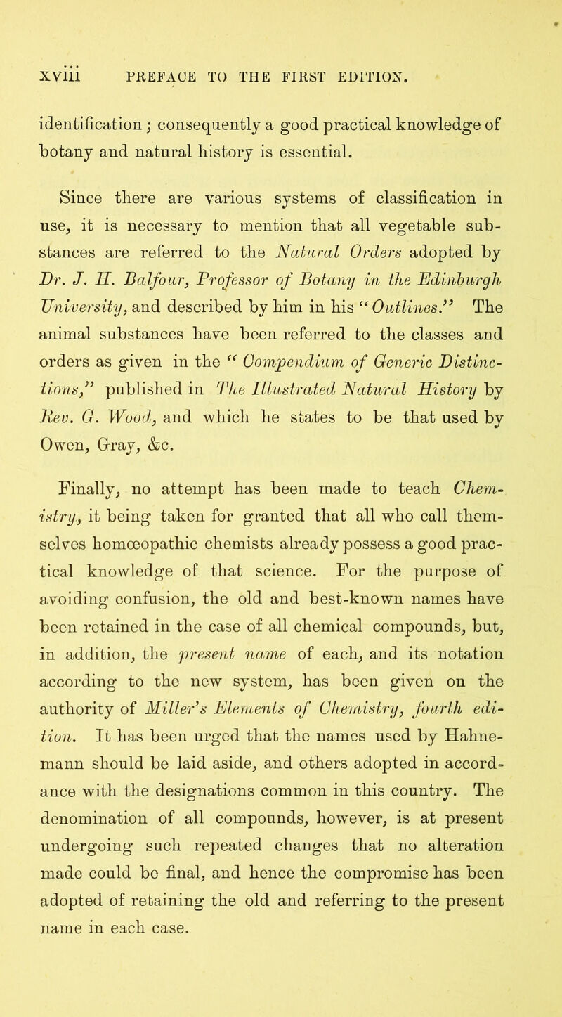 identification; consequently a good practical knowledge of botany and natural history is essential. Since there are various systems of classification in use, it is necessary to mention that all vegetable sub- stances are referred to the Natural Orders adopted by Dr. J. H. Balfour, Professor of Botany in the Edinburgh University, and described by him in his “Outlines.” The animal substances have been referred to the classes and orders as given in the “ Compendium of Generic Distinc- tions ” published in The Illustrated Natural History by Rev. G. Wood, and which he states to be that used by Owen, Gray, &c. Finally, no attempt has been made to teach Chem- istry., it being taken for granted that all who call them- selves homoeopathic chemists already possess a good prac- tical knowledge of that science. For the purpose of avoiding confusion, the old and best-known names have been retained in the case of all chemical compounds, but, in addition, the present name of each, and its notation according to the new system, has been given on the authority of Miller’s Elements of Chemistry, fourth edi- tion. It has been urged that the names used by Hahne- mann should be laid aside, and others adopted in accord- ance with the designations common in this country. The denomination of all compounds, however, is at present undergoing such repeated changes that no alteration made could be final, and hence the compromise has been adopted of retaining the old and referring to the present name in each case.