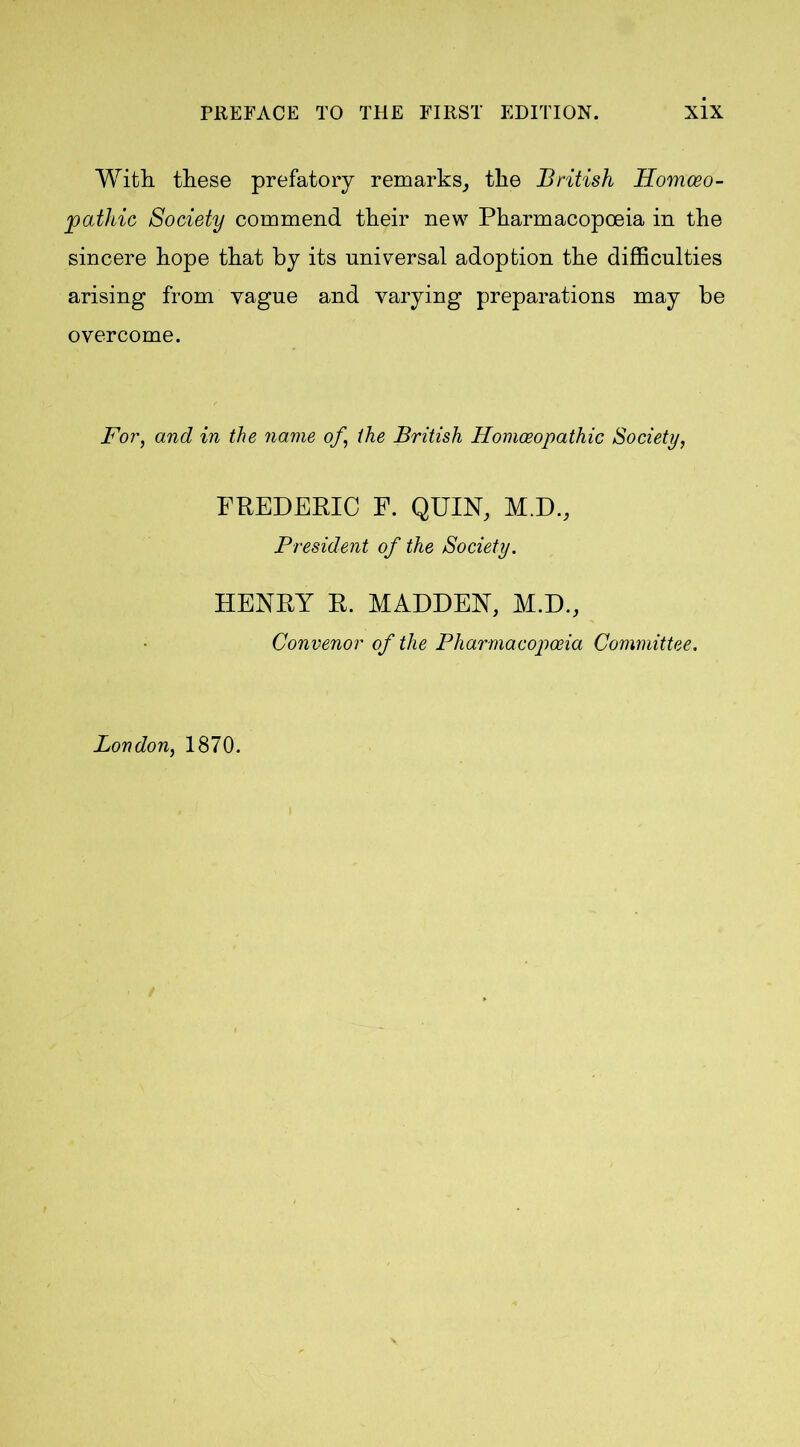 With, these prefatory remarks, the British Homoeo- pathic Society commend their new Pharmacopoeia in the sincere hope that by its universal adoption the difficulties arising from vague and varying preparations may be overcome. For, and in the name of, the British Homoeopathic Society, FREDERIC F. QUIN, M.D., President of the Society. HENRY R. MADDEN, M.D., Convenor of the Pharmacopoeia Committee. London, 1870.