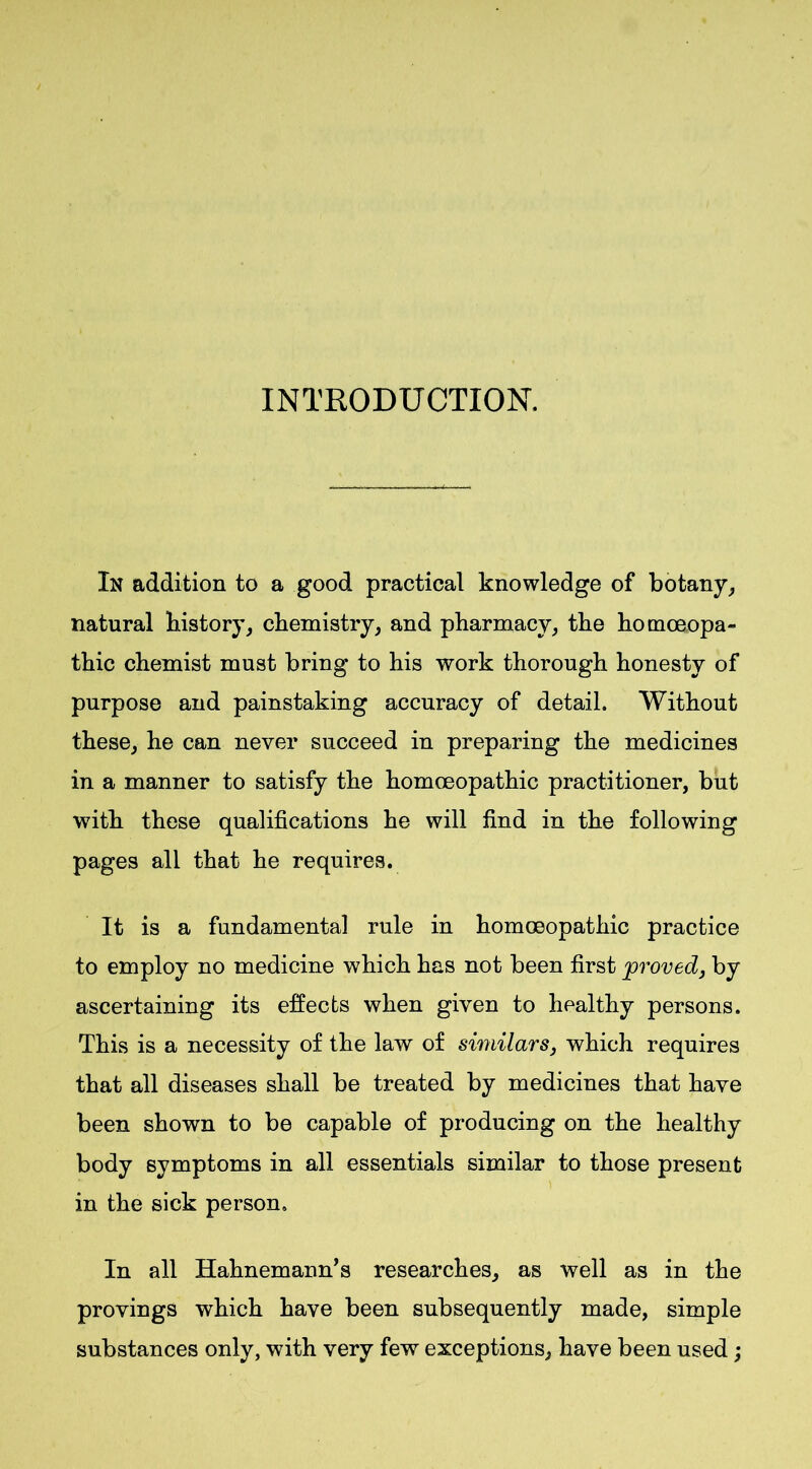 INTRODUCTION. In addition to a good practical knowledge of botany, natural history, chemistry, and pharmacy, the homoeopa- thic chemist must bring to his work thorough honesty of purpose and painstaking accuracy of detail. Without these, he can never succeed in preparing the medicines in a manner to satisfy the homoeopathic practitioner, but with these qualifications he will find in the following pages all that he requires. It is a fundamental rule in homoeopathic practice to employ no medicine which has not been first proved, by ascertaining its effects when given to healthy persons. This is a necessity of the law of similars, which requires that all diseases shall be treated by medicines that have been shown to be capable of producing on the healthy body symptoms in all essentials similar to those present in the sick person. In all Hahnemann’s researches, as well as in the provings which have been subsequently made, simple substances only, with very few exceptions, have been used;