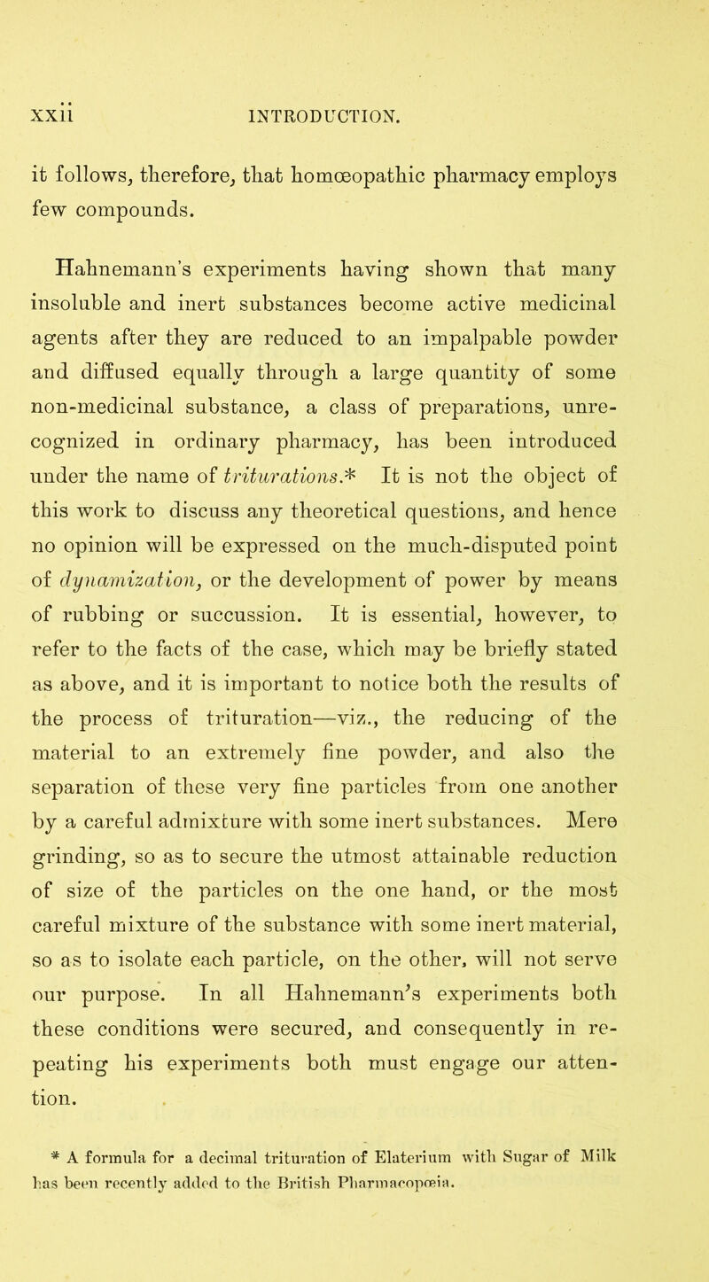 it follows, therefore, that homoeopathic pharmacy employs few compounds. Hahnemann’s experiments having shown that many insoluble and inert substances become active medicinal agents after they are reduced to an impalpable powder and diffused equally through a large quantity of some non-medicinal substance, a class of preparations, unre- cognized in ordinary pharmacy, has been introduced under the name of triturations.* It is not the object of this work to discuss any theoretical questions, and hence no opinion will be expressed on the much-disputed point of dynamization, or the development of power by means of rubbing or succussion. It is essential, however, to refer to the facts of the case, which may be briefly stated as above, and it is important to notice both the results of the process of trituration—viz., the reducing of the material to an extremely fine powder, and also the separation of these very fine particles from one another by a careful admixture with some inert substances. Mere grinding, so as to secure the utmost attainable reduction of size of the particles on the one hand, or the most careful mixture of the substance with some inert material, so as to isolate each particle, on the other, will not serve our purpose. In all Hahnemann's experiments both these conditions were secured, and consequently in re- peating his experiments both must engage our atten- tion. * A formula for a decimal trituration of Elaterium with Sugar of Milk has been recently added to the British Pharmacopoeia.