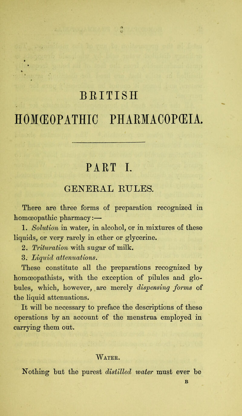 BRITISH HOMOEOPATHIC PHARMACOPOEIA. PART I. GENERAL RULES. There are three forms of preparation recognized in homoeopathic pharmacy:— 1. Solution in water, in alcohol, or in mixtures of these liquids, or very rarely in ether or glycerine. 2. Trituration with sugar of milk. 3. Liquid attenuations. These constitute all the preparations recognized by homoeopathists, with the exception of pilules and glo- bules, which, however, are merely dispensing forms of the liquid attenuations. It will be necessary to preface the descriptions of these operations by an account of the menstrua employed in carrying them out. Water. Nothing but the purest distilled water must ever be B