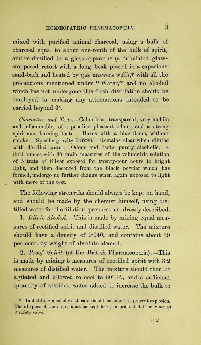mixed with purified animal charcoal, using a bulk of charcoal equal to about one-tenth of the bulk of spirit, and re-distilled in a glass apparatus (a tubulated glass- stoppered retort with a long beak placed in a capacious sand-bath and heated by gas answers well),* with all the precautions mentioned under “ Water,” and no alcohol which has not undergone this fresh distillation should be employed in making any attenuations intended to be carried beyond 3X. Characters and Tests.—Colourless, transparent, very mobile and inflammable, of a peculiar pleasant odour, and a strong spirituous burning taste. Burns with a blue flame, without smoke. Specific gravity 0-8298. Remains clear when diluted with distilled water. Odour and taste purely alcoholic. 4 fluid ounces with 80 grain measures of the volumetric solution of Nitrate of Silver exposed for twenty-four hours to bright light, and then decanted from the black powder which has formed, undergo no further change when again exposed to light with more of the test. The following strengths should always be kept on hand, and should be made by the chemist himself, using dis- tilled water for the dilution, prepared as already described. 1. Dilute Alcohol.—This is made by mixing equal mea- sures of rectified spirit and distilled water. The mixture should have a density of 0*940, and contains about 39 per cent, by weight of absolute alcohol. 2. Proof Spirit (of the British Pharmacopoeia).—This is made by mixing 5 measures of rectified spirit with 3*2 measures of distilled water. The mixture should then be agitated and allowed to cool to 60° F., and a sufficient quantity of distilled water added to increase the bulk to * In distilling alcohol great care should be taken to prevent explosion. The s to pper of the retort must be kept loose, in order that it may act as a safety valve. r, 2