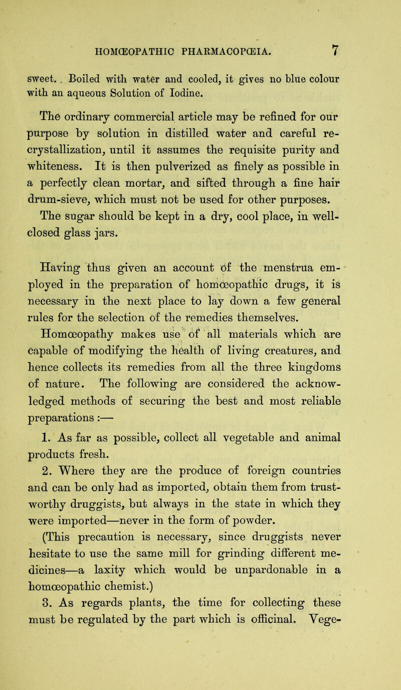 sweet. . Boiled with water and cooled, it gives no blue colour with an aqueous Solution of Iodine. The ordinary commercial article may be refined for onr purpose by solution in distilled water and careful re- crystallization, until it assumes the requisite purity and whiteness. It is then pulverized as finely as possible in a perfectly clean mortar, and sifted through a fine hair drum-sieve, which must not be used for other purposes. The Sugar should be kept in a dry, cool place, in well- closed glass jars. Having thus given an account of the menstrua em- ployed in the preparation of homoeopathic drugs, it is necessary in the next place to lay down a few general rules for the selection of the remedies themselves. Homoeopathy makes use of all materials which are Capable of modifying the health of living creatures, and hence collects its remedies from all the three kingdoms of nature. The following are considered the acknow- ledged methods of securing the best and most reliable preparations :— 1. As far as possible, collect all vegetable and animal products fresh. 2. Where they are the produce of foreign countries and can be only had as imported, obtain them from trust- worthy druggists, but always in the state in which they were imported—never in the form of powder. (This precaution is necessary, since druggists never hesitate to use the same mill for grinding different me- dicines—a laxity which would be unpardonable in a homoeopathic chemist.) 3. As regards plants, the time for collecting these must be regulated by the part which is officinal, Vege-