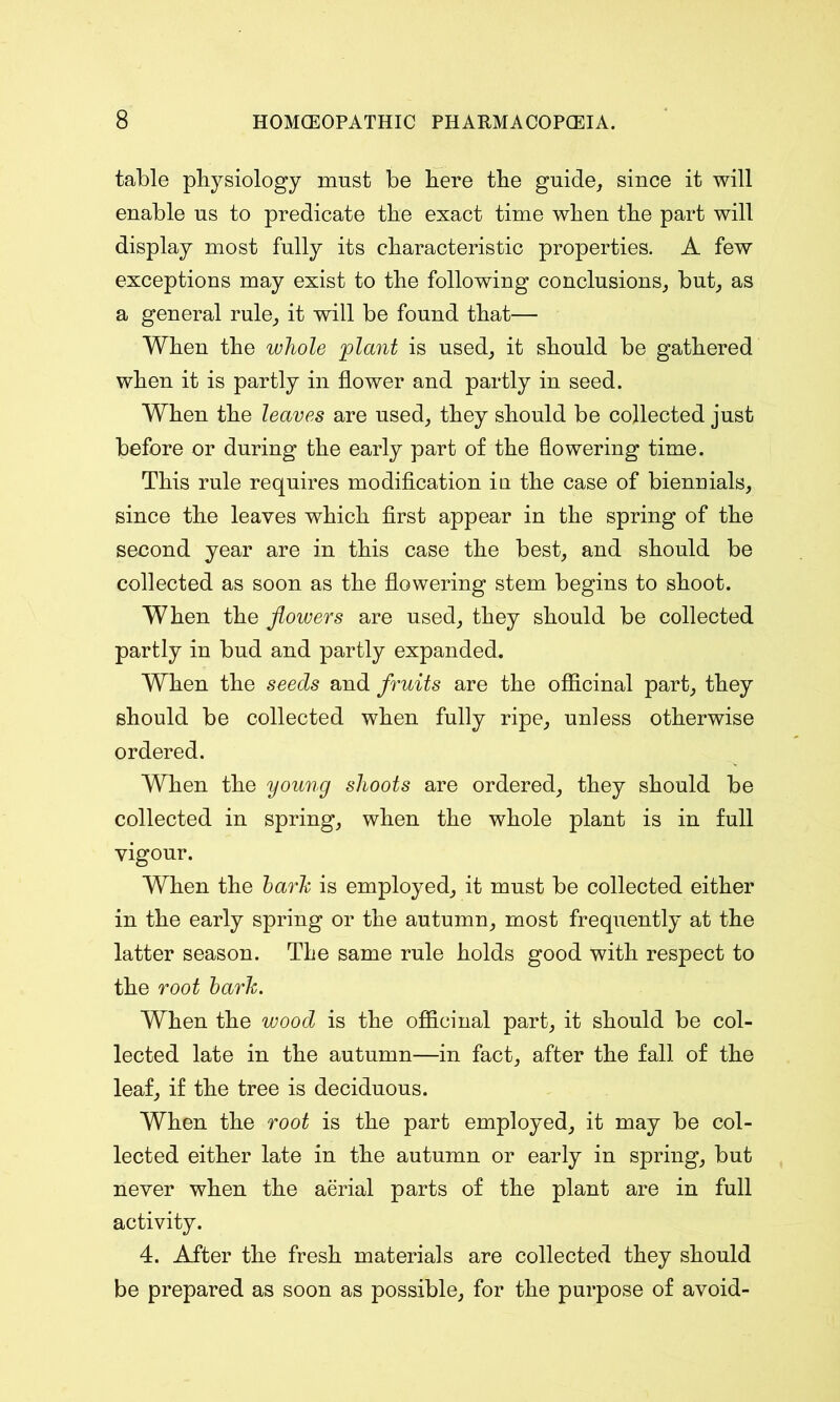 table physiology must be here the guide, since it will enable us to predicate the exact time when the part will display most fully its characteristic properties. A few exceptions may exist to the following conclusions, but, as a general rule, it will be found that— When the whole plant is used, it should be gathered when it is partly in flower and partly in seed. When the leaves are used, they should be collected just before or during the early part of the flowering time. This rule requires modification in. the case of biennials, since the leaves which first appear in the spring of the second year are in this case the best, and should be collected as soon as the flowering stem, begins to shoot. When the flowers are used, they should be collected partly in bud and partly expanded. When the seeds and fruits are the officinal part, they should be collected when fully ripe, unless otherwise ordered. When the young shoots are ordered, they should be collected in spring, when the whole plant is in full vigour. When the bark is employed, it must be collected either in the early spring or the autumn, most frequently at the latter season. The same rule holds good with respect to the root bark. When the wood is the officinal part, it should be col- lected late in the autumn—in fact, after the fall of the leaf, if the tree is deciduous. When the root is the part employed, it may be col- lected either late in the autumn or early in spring, but never when the aerial parts of the plant are in full activity. 4. After the fresh materials are collected they should be prepared as soon as possible, for the purpose of avoid-