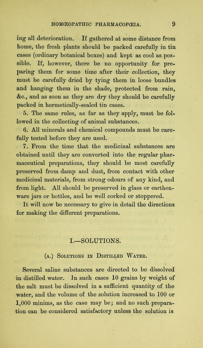 ing all deterioration. If gathered at some distance from home, the fresh plants should be packed carefully in tin cases (ordinary botanical boxes) and kept as cool as pos- sible. If, however, there be no opportunity for pre- paring them for some time after their collection, they must be carefully dried by tying them in loose bundles and hanging them in the shade, protected from rain, &c., and as soon as they are dry they should be carefully packed in hermetically-sealed tin cases. 5. The same rules, as far as they apply, must be fol- lowed in the collecting of animal substances. 6. All minerals and chemical compounds must be care- fully tested before they are used. 7. From the time that the medicinal substances are obtained until they are converted into the regular phar- maceutical preparations, they should be most carefully preserved from damp and dust, from contact with other medicinal materials, from strong odours of any kind, and from light. All should be preserved in glass or earthen- ware jars or bottles, and be well corked or stoppered. It will now be necessary to give in detail the directions for making the different preparations. I.—SOLUTIONS. (a.) Solutions in Distilled Water. Several saline substances are directed to be dissolved in distilled water. In such cases 10 grains by weight of the salt must be dissolved in a sufficient quantity of the water, and the volume of the solution increased to 100 or 1,000 minims, as the case may be; and no such prepara- tion can be considered satisfactory unless the solution is