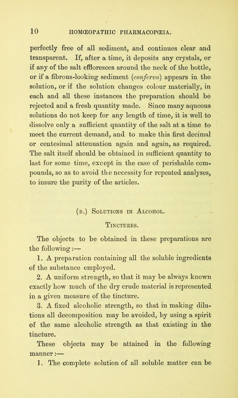 perfectly free of all sediment, and continues clear and transparent. If, after a time, it deposits any crystals, or if any of the salt effloresces around the neck of the bottle, or if a fibrous-looking sediment [conferva) appears in the solution, or if the solution changes colour materially, in each and all these instances the preparation should be rejected and a fresh quantity made. Since many aqueous solutions do not keep for any length of time, it is well to dissolve only a sufficient quantity of the salt at a time to meet the current demand, and to make this first decimal or centesimal attenuation again and again, as required. The salt itself should be obtained in sufficient quantity to last for some time, except in the case of perishable com- pounds, so as to avoid th e necessity for repeated analyses, to insure the purity of the articles. (b.) Solutions in Alcohol. Tinctures. The objects to be obtained in these preparations are the following:— 1. A preparation containing all the soluble ingredients of the substance employed. 2. A uniform strength, so that it may be always known exactly how much of the dry crude material is represented in a given measure of the tincture. 3. A fixed alcoholic strength, so that in making dilu- tions all decomposition may be avoided, by using a spirit of the same alcoholic strength as that existing in the tincture. These objects may be attained in the following manner:— 1. The complete solution of all soluble matter can be