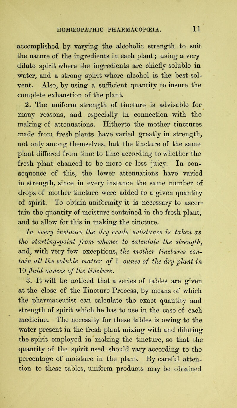 accomplished by varying the alcoholic strength to suit the nature of the ingredients in each plant; using a very dilute spirit where the ingredients are chiefly soluble in water, and a strong spirit where alcohol is the best sol- vent. Also, by using a sufficient quantity to insure the complete exhaustion of the plant. 2. The uniform strength of tincture is advisable for many reasons, and especially in connection with the making of attenuations. Hitherto the mother tinctures made from fresh plants have varied greatly in strength, not only among themselves, but the tincture of the same plant differed from time to time according to whether the fresh plant chanced to be more or less juicy. In con- sequence of this, the lower attenuations have varied in strength, since in every instance the same number of drops of mother tincture were added to a given quantity of spirit. To obtain uniformity it is necessary to ascer- tain the quantity of moisture contained in the fresh plant, and to allow for this in making the tincture. In every instance the dry crude substance is tahen as the starting-point from whence to calculate the strength, and, with very few exceptions, the mother tinctures con- tain all the soluble matter of 1 ounce of the dry plant in 10 fluid ounces of the tincture. 3. It will be noticed that a series of tables are given at the close of the Tincture Process, by means of which the pharmaceutist can calculate the exact quantity and strength of spirit which he has to use in the case of each medicine. The necessity for these tables is owing to the water present in the fresh plant mixing with and diluting the spirit employed in making the tincture, so that the quantity of the spirit used should vary according to the percentage of moisture in the plant. By careful atten- tion to these tables, uniform products may be obtained